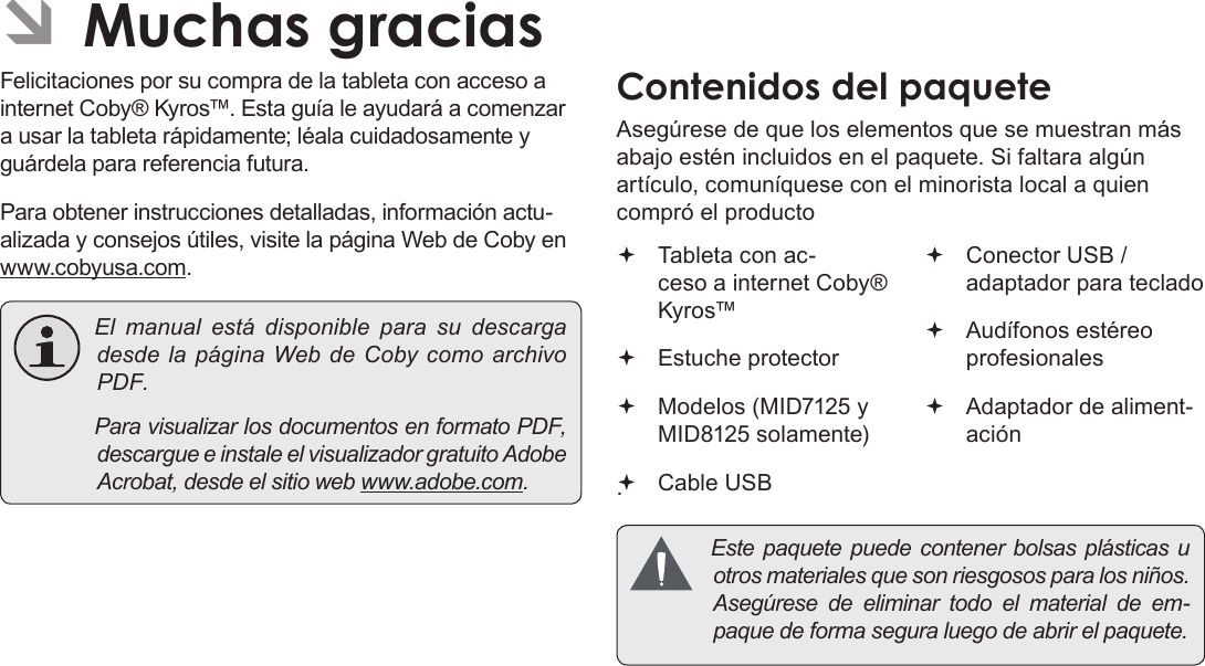 EspañolPage 47 Muchas GraciasÂFelicitaciones por su compra de la tableta con acceso a internet Coby® Kyros™. Esta guía le ayudará a comenzar a usar la tableta rápidamente; léala cuidadosamente y guárdela para referencia futura.Para obtener instrucciones detalladas, información actu-alizada y consejos útiles, visite la página Web de Coby en www.cobyusa.com. Elmanualestádisponible para sudescargadesdelapáginaWebdeCobycomoarchivoPDF. ParavisualizarlosdocumentosenformatoPDF,descargueeinstaleelvisualizadorgratuitoAdobeAcrobat,desdeelsitiowebwww.adobe.com.Asegúrese de que los elementos que se muestran más abajo estén incluidos en el paquete. Si faltara algún artículo, comuníquese con el minorista local a quien compró el producto. Tableta con ac-ceso a internet Coby® Kyros™   Estuche protector Modelos (MID7125 y MID8125 solamente)  Cable USB Conector USB / adaptador para teclado Audífonos estéreo profesionales Adaptador de aliment-ación Estepaquetepuedecontenerbolsasplásticasuotrosmaterialesquesonriesgososparalosniños.Asegúresedeeliminartodoelmaterialdeem-paquedeformaseguraluegodeabrirelpaquete.