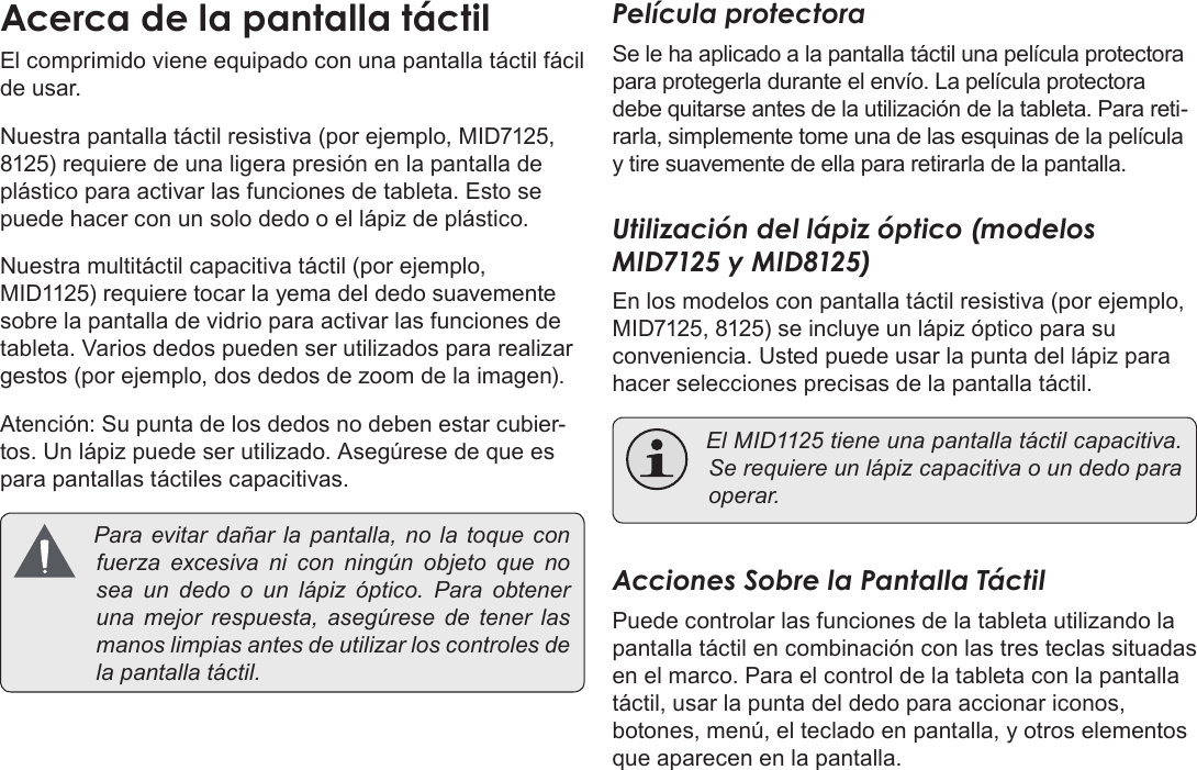 EspañolPage 55  Conozca La Tableta Coby KyrosEl comprimido viene equipado con una pantalla táctil fácil de usar. Nuestra pantalla táctil resistiva (por ejemplo, MID7125, 8125) requiere de una ligera presión en la pantalla de plástico para activar las funciones de tableta. Esto se puede hacer con un solo dedo o el lápiz de plástico.Nuestra multitáctil capacitiva táctil (por ejemplo, MID1125) requiere tocar la yema del dedo suavemente sobre la pantalla de vidrio para activar las funciones de tableta. Varios dedos pueden ser utilizados para realizar gestos (por ejemplo, dos dedos de zoom de la imagen).Atención: Su punta de los dedos no deben estar cubier-tos. Un lápiz puede ser utilizado. Asegúrese de que es para pantallas táctiles capacitivas. Paraevitardañarla pantalla, nolatoqueconfuerzaexcesivanicon ningún objetoquenoseaundedoounlápizóptico.Paraobtenerunamejorrespuesta,asegúresedetenerlasmanoslimpiasantesdeutilizarloscontrolesdelapantallatáctil.Película protectoraSe le ha aplicado a la pantalla táctil una película protectora para protegerla durante el envío. La película protectora debe quitarse antes de la utilización de la tableta. Para reti-rarla, simplemente tome una de las esquinas de la película y tire suavemente de ella para retirarla de la pantalla.Utilización del lápiz óptico (modelos MID7125 y MID8125)En los modelos con pantalla táctil resistiva (por ejemplo, MID7125, 8125) se incluye un lápiz óptico para su conveniencia. Usted puede usar la punta del lápiz para hacer selecciones precisas de la pantalla táctil. ElMID1125tieneunapantallatáctilcapacitiva.Serequiereunlápizcapacitivaoundedoparaoperar.Acciones Sobre la Pantalla TáctilPuede controlar las funciones de la tableta utilizando la pantalla táctil en combinación con las tres teclas situadas en el marco. Para el control de la tableta con la pantalla táctil, usar la punta del dedo para accionar iconos, botones, menú, el teclado en pantalla, y otros elementos que aparecen en la pantalla.