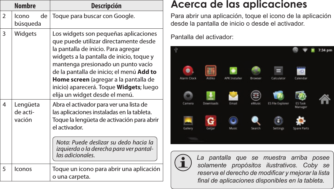 EspañolPage 63  Para EmpezarNombre DescripciónIcono  de búsquedaToque para buscar con Google.Widgets Los widgets son pequeñas aplicaciones que puede utilizar directamente desde la pantalla de inicio. Para agregar widgets a la pantalla de inicio, toque y mantenga presionado un punto vacío de la pantalla de inicio; el menú Add to Home screen (agregar a la pantalla de inicio) aparecerá. Toque Widgets; luego elija un widget desde el menú.Lengüeta de acti-vaciónAbra el activador para ver una lista de las aplicaciones instaladas en la tableta. Toque la lengüeta de activación para abrir el activador.Nota: Puede deslizar su dedo hacia la izquierda o la derecha para ver pantal-las adicionales.Iconos Toque un icono para abrir una aplicación o una carpeta.Para abrir una aplicación, toque el icono de la aplicación desde la pantalla de inicio o desde el activador.Pantalla del activador: Lapantallaquesemuestraarribaposeesolamentepropósitosilustrativos.Cobysereservaelderechodemodicarymejorarlalistanaldeaplicacionesdisponiblesenlatableta.