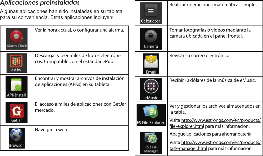 EspañolPage 64  Para EmpezarAplicaciones preinstaladasAlgunas aplicaciones han sido instaladas en su tableta para su conveniencia. Estas aplicaciones incluyen:Ver la hora actual, o congurar una alarma.Descargar y leer miles de libros electróni-cos. Compatible con el estándar ePub.Encontrar y mostrar archivos de instalación de aplicaciones (APKs) en su tableta.El acceso a miles de aplicaciones con GetJar mercado.Navegar la web.Realizar operaciones matemáticas simples.Tomar fotografías o videos mediante la cámara ubicada en el panel frontal.Revisar su correo electrónico.Recibir  dólares de la música de eMusic.Ver y gestionar los archivos almacenados en la tabla.Visita http://www.estrongs.com/en/products/le-explorer.html para más información.Apague aplicaciones para ahorrar batería.Visita http://www.estrongs.com/en/products/task-manager.html para más información.