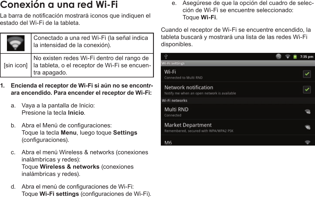 EspañolPage 70  Conexión A InternetLa barra de noticación mostrará iconos que indiquen el estado del Wi-Fi de la tableta.Conectado a una red Wi-Fi (la señal indica la intensidad de la conexión).[sin icon]No existen redes Wi-Fi dentro del rango de la tableta, o el receptor de Wi-Fi se encuen-tra apagado.1. Encienda el receptor de Wi-Fi si aún no se encontr-ara encendido. Para encender el receptor de Wi-Fi:a.  Vaya a la pantalla de Inicio:  Presione la tecla Inicio.b.  Abra el Menú de conguraciones:   Toque la tecla Menu, luego toque Settings (conguraciones).c.  Abra el menú Wireless &amp; networks (conexiones inalámbricas y redes):   Toque Wireless &amp; networks (conexiones inalámbricas y redes).d. Abra el menú de conguraciones de Wi-Fi: Toque Wi-Fi settings (conguraciones de Wi-Fi).e.  Asegúrese de que la opción del cuadro de selec-ción de Wi-Fi se encuentre seleccionado: Toque Wi-Fi.Cuando el receptor de Wi-Fi se encuentre encendido, la tableta buscará y mostrará una lista de las redes Wi-Fi disponibles.