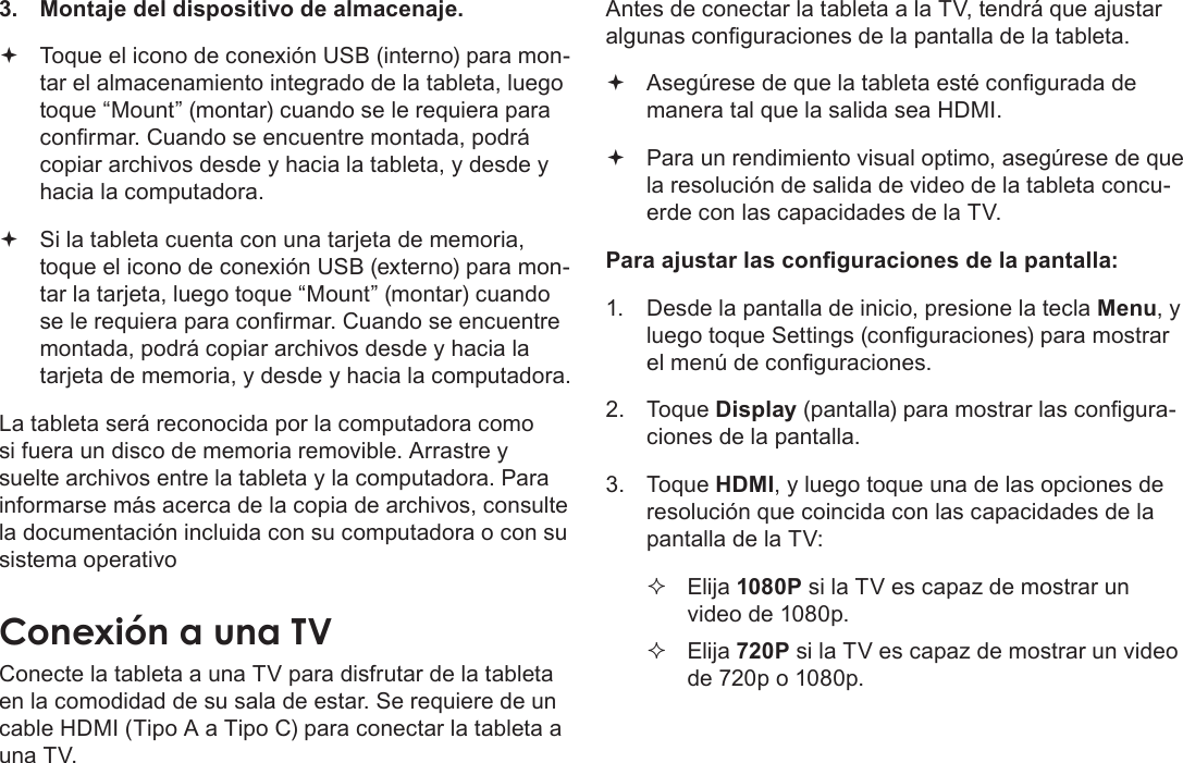 EspañolPage 80  Conexiones Opcionales3.  Montaje del dispositivo de almacenaje. Toque el icono de conexión USB (interno) para mon-tar el almacenamiento integrado de la tableta, luego toque “Mount” (montar) cuando se le requiera para conrmar. Cuando se encuentre montada, podrá copiar archivos desde y hacia la tableta, y desde y hacia la computadora. Si la tableta cuenta con una tarjeta de memoria, toque el icono de conexión USB (externo) para mon-tar la tarjeta, luego toque “Mount” (montar) cuando se le requiera para conrmar. Cuando se encuentre montada, podrá copiar archivos desde y hacia la tarjeta de memoria, y desde y hacia la computadora. La tableta será reconocida por la computadora como si fuera un disco de memoria removible. Arrastre y suelte archivos entre la tableta y la computadora. Para informarse más acerca de la copia de archivos, consulte la documentación incluida con su computadora o con su sistema operativoConecte la tableta a una TV para disfrutar de la tableta en la comodidad de su sala de estar. Se requiere de un cable HDMI (Tipo A a Tipo C) para conectar la tableta a una TV.Antes de conectar la tableta a la TV, tendrá que ajustar algunas conguraciones de la pantalla de la tableta. Asegúrese de que la tableta esté congurada de manera tal que la salida sea HDMI.  Para un rendimiento visual optimo, asegúrese de que la resolución de salida de video de la tableta concu-erde con las capacidades de la TV.Para ajustar las conguraciones de la pantalla:1.  Desde la pantalla de inicio, presione la tecla Menu, y luego toque Settings (conguraciones) para mostrar el menú de conguraciones.2. Toque Display (pantalla) para mostrar las congura-ciones de la pantalla.3. Toque HDMI, y luego toque una de las opciones de resolución que coincida con las capacidades de la pantalla de la TV: Elija 1080P si la TV es capaz de mostrar un video de 1080p. Elija 720P si la TV es capaz de mostrar un video de 720p o 1080p.