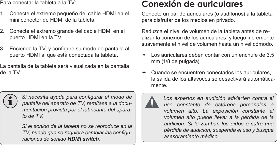 EspañolPage 81  Conexiones OpcionalesPara conectar la tableta a la TV:1.  Conecte el extremo pequeño del cable HDMI en el mini conector de HDMI de la tableta.2.  Conecte el extremo grande del cable HDMI en el puerto HDMI en la TV.3.  Encienda la TV, y congure su modo de pantalla al puerto HDMI al que está conectada la tableta.La pantalla de la tableta será visualizada en la pantalla de la TV.. SinecesitaayudaparacongurarelmododepantalladelaparatodeTV,remítasealadocu-mentaciónprovistaporelfabricantedelapara-todeTV. SielsonidodelatabletanosereproduceenlaTV,puedequeserequieracambiarlascongu-racionesdesonidoHDMI switch.Conecte un par de auriculares (o audífonos) a la tableta para disfrutar de los medios en privado.Reduzca el nivel de volumen de la tableta antes de re-alizar la conexión de los auriculares, y luego incremente suavemente el nivel de volumen hasta un nivel cómodo. Los auriculares deben contar con un enchufe de 3.5 mm (1/8 de pulgada). Cuando se encuentren conectados los auriculares, la salida de los altavoces se desactivará automática-mente. Losexpertosenaudiciónadviertencontraelusoconstantedeestéreospersonales avolumenalto.Laexposiciónconstantealvolumenaltopuedellevar a lapérdidadelaaudición.Silezumbanlosoídos o sufreunapérdidadeaudición,suspendaelusoybusqueasesoramientomédico.