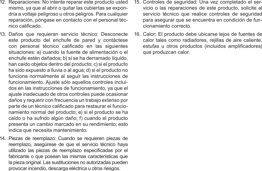 EspañolPage 89  Avisos De Seguridad12.  Reparaciones: No intente reparar este producto usted mismo, ya que al abrir o quitar las cubiertas se expon-dría a voltaje peligroso u otros peligros. Para cualquier reparación, póngase en contacto con el personal téc-nico calicado.13. Daños  que  requieran  servicio  técnico:  Desconecte este  producto  del  enchufe  de  pared  y  contáctese con  personal  técnico  calicado  en  las  siguientes situaciones: a) cuando la fuente de alimentación o el enchufe estén dañados; b) si se ha derramado líquido, han caído objetos dentro del producto; c) si el producto ha sido expuesto a lluvia o al agua; d) si el producto no funciona normalmente al seguir las  instrucciones de funcionamiento. Ajuste sólo aquellos controles inclui-dos en las instrucciones de funcionamiento, ya que el ajuste inadecuado de otros controles puede ocasionar daños y requerir con frecuencia un trabajo extenso por parte de un técnico calicado para restaurar el funcio-namiento normal del producto; e) si el producto se ha caído o ha sufrido algún daño; f) cuando el producto presenta un cambio marcado en su rendimiento; esto indica que necesita mantenimiento.14. Piezas  de  reemplazo:  Cuando  se  requieren  piezas  de reemplazo,  asegúrese  de  que  el  servicio  técnico  haya utilizado  las  piezas  de  reemplazo  especicadas  por  el fabricante o que posean las mismas características que la pieza original. Las sustituciones no autorizadas pueden provocar incendio, descarga eléctrica u otros riesgos.15.  Controles de seguridad: Una vez completado el ser-vicio o  las reparaciones de este producto, solicite al servicio  técnico  que  realice  controles  de  seguridad para asegurar que se encuentra en condición de fun-cionamiento correcto.16.  Calor: El producto debe ubicarse lejos de fuentes de calor tales como radiadores, rejillas de aire caliente, estufas  u  otros  productos  (incluidos  amplicadores) que produzcan calor.