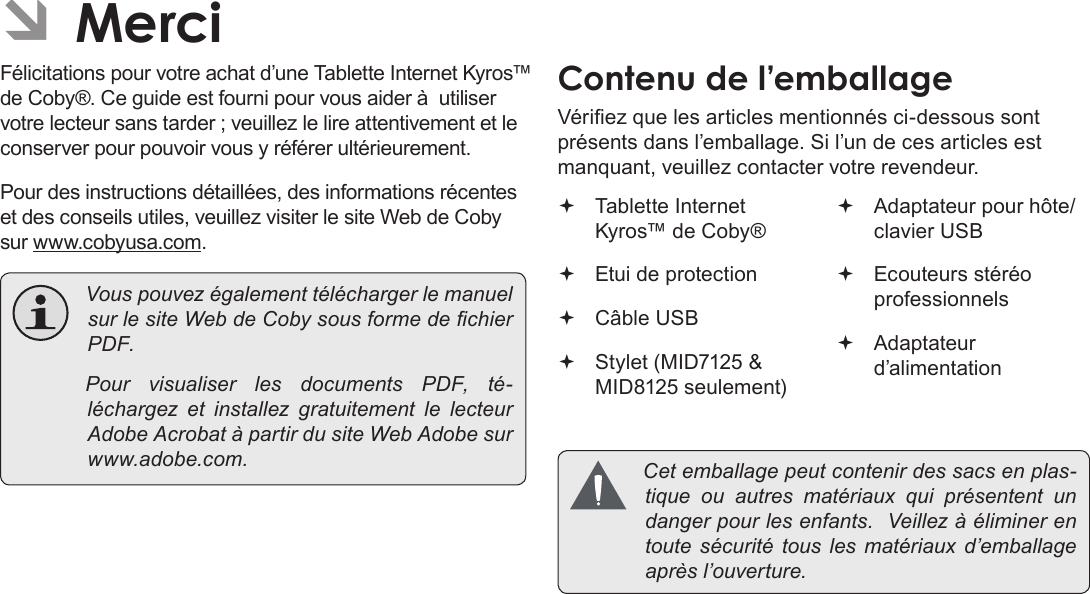 Français Page 92  MerciÂFélicitations pour votre achat d’une Tablette Internet Kyros™ de Coby®. Ce guide est fourni pour vous aider à  utiliser votre lecteur sans tarder ; veuillez le lire attentivement et le conserver pour pouvoir vous y référer ultérieurement.Pour des instructions détaillées, des informations récentes et des conseils utiles, veuillez visiter le site Web de Coby sur www.cobyusa.com. VouspouvezégalementtéléchargerlemanuelsurlesiteWebdeCobysousformedechierPDF. PourvisualiserlesdocumentsPDF,té-léchargez et installezgratuitementlelecteurAdobeAcrobatàpartirdusiteWebAdobesurwww.adobe.com.Vériez que les articles mentionnés ci-dessous sont présents dans l’emballage. Si l’un de ces articles est manquant, veuillez contacter votre revendeur. Tablette Internet Kyros™ de Coby® Etui de protection Câble USB Stylet (MID7125 &amp; MID8125 seulement) Adaptateur pour hôte/clavier USB Ecouteurs stéréo professionnels Adaptateur d’alimentation Cetemballagepeutcontenirdessacsenplas-tiqueouautres matériaux quiprésententundangerpourlesenfants.Veillezàéliminerentoutesécuritétousles matériaux d’emballageaprèsl’ouverture.