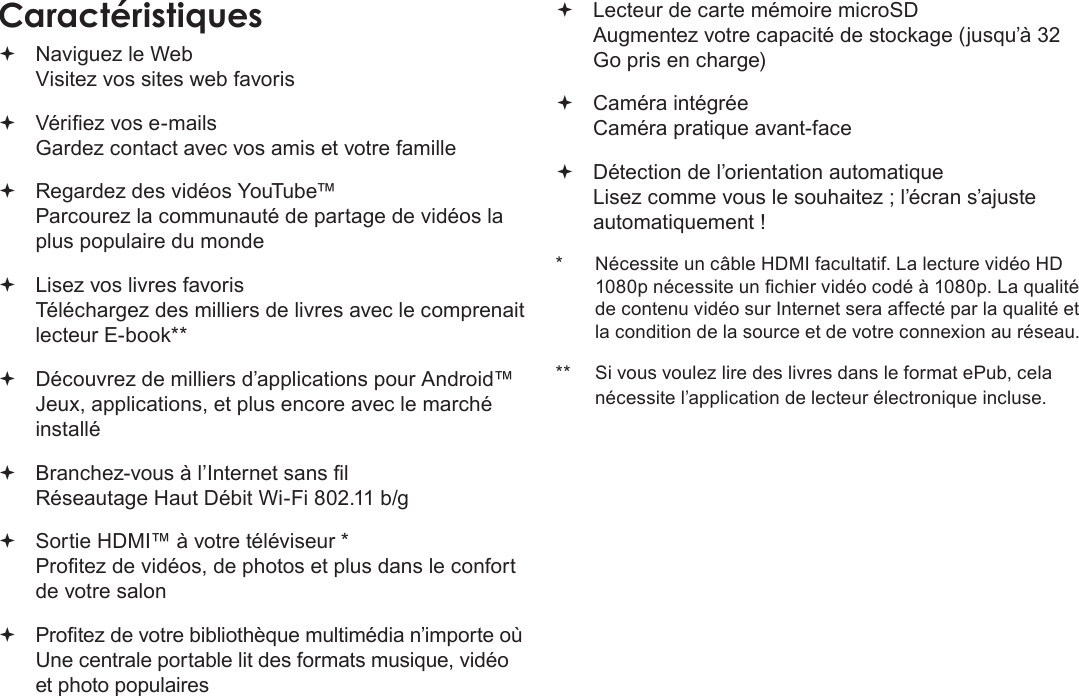 FrançaisPage 93 Merci Naviguez le Web Visitez vos sites web favoris Vériez vos e-mails Gardez contact avec vos amis et votre famille Regardez des vidéos YouTube™ Parcourez la communauté de partage de vidéos la plus populaire du monde Lisez vos livres favoris Téléchargez des milliers de livres avec le comprenait lecteur E-book** Découvrez de milliers d’applications pour Android™ Jeux, applications, et plus encore avec le marché installé Branchez-vous à l’Internet sans l  Réseautage Haut Débit Wi-Fi 802.11 b/g Sortie HDMI™ à votre téléviseur * Protez de vidéos, de photos et plus dans le confort de votre salon Protez de votre bibliothèque multimédia n’importe où  Une centrale portable lit des formats musique, vidéo et photo populaires Lecteur de carte mémoire microSD Augmentez votre capacité de stockage (jusqu’à 32 Go pris en charge) Caméra intégrée Caméra pratique avant-face Détection de l’orientation automatique Lisez comme vous le souhaitez ; l’écran s’ajuste automatiquement !*  Nécessite un câble HDMI facultatif. La lecture vidéo HD 1080p nécessite un chier vidéo codé à 1080p. La qualité de contenu vidéo sur Internet sera affecté par la qualité et la condition de la source et de votre connexion au réseau.**  Si vous voulez lire des livres dans le format ePub, cela nécessite l’application de lecteur électronique incluse.