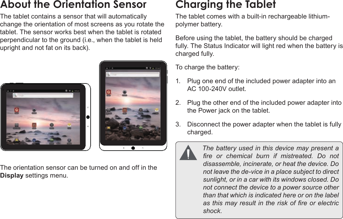 Page 10  Getting To Know The Coby KyrosEnglishThe tablet contains a sensor that will automatically change the orientation of most screens as you rotate the tablet. The sensor works best when the tablet is rotated perpendicular to the ground (i.e., when the tablet is held upright and not fat on its back).The orientation sensor can be turned on and off in the Display settings menu.The tablet comes with a built-in rechargeable lithium-polymer battery.Before using the tablet, the battery should be charged fully. The Status Indicator will light red when the battery is charged fully.To charge the battery:1.  Plug one end of the included power adapter into an AC 100-240V outlet.2.  Plug the other end of the included power adapter into the Power jack on the tablet.3.  Disconnect the power adapter when the tablet is fully charged. Thebatteryusedinthisdevicemaypresentareorchemicalburnifmistreated.Donotdisassemble,incinerate,orheatthedevice.Donotleavethede-viceinaplacesubjecttodirectsunlight,orinacarwithitswindowsclosed.Donotconnectthedevicetoapowersourceotherthanthatwhichisindicatedhereoronthelabelasthismayresultintheriskofreorelectricshock.