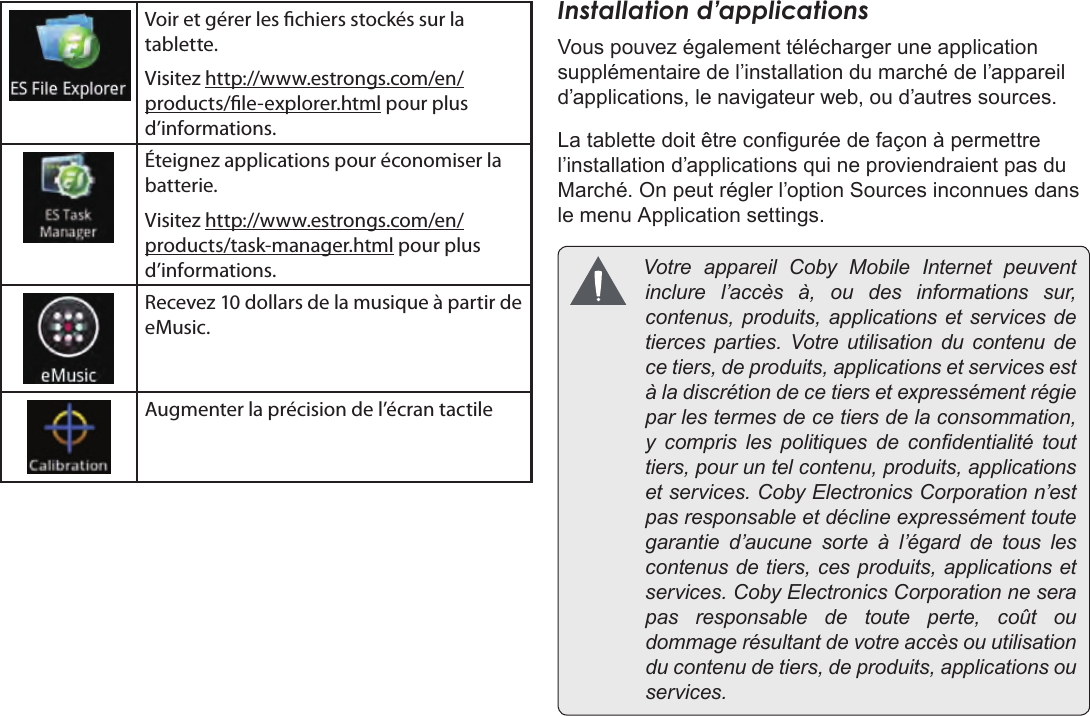 FrançaisPage 101  Pour DémarrerVoir et gérer les chiers stockés sur la tablette.Visitez http://www.estrongs.com/en/products/le-explorer.html pour plus d’informations.Éteignez applications pour économiser la batterie.Visitez http://www.estrongs.com/en/products/task-manager.html pour plus d’informations.Recevez 10 dollars de la musique à partir de eMusic.Augmenter la précision de l’écran tactileInstallation d’applicationsVous pouvez également télécharger une application supplémentaire de l’installation du marché de l’appareil d’applications, le navigateur web, ou d’autres sources.La tablette doit être congurée de façon à permettre l’installation d’applications qui ne proviendraient pas du Marché. On peut régler l’option Sources inconnues dans le menu Application settings. VotreappareilCobyMobileInternetpeuventinclurel’accèsà,oudesinformationssur,contenus,produits,applicationsetservicesdetiercesparties.Votreutilisationducontenudecetiers,deproduits,applicationsetservicesestàladiscrétiondecetiersetexpressémentrégieparlestermesdecetiersdelaconsommation,y comprislespolitiquesdecondentialitétouttiers,pouruntelcontenu,produits,applicationsetservices.CobyElectronicsCorporationn’estpasresponsableetdéclineexpressémenttoutegarantied’aucunesorteàl’égarddetouslescontenusdetiers,cesproduits,applicationsetservices.CobyElectronicsCorporationneserapasresponsabledetouteperte,coûtoudommagerésultantdevotreaccèsouutilisationducontenudetiers,deproduits,applicationsouservices.