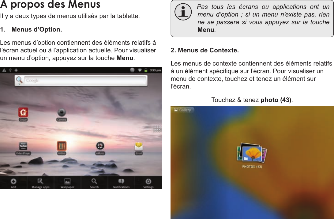 Français Page 102  Pour DémarrerIl y a deux types de menus utilisés par la tablette.1. Menus d’Option. Les menus d’option contiennent des éléments relatifs à l’écran actuel ou à l’application actuelle. Pour visualiser un menu d’option, appuyez sur la touche Menu. Pastouslesécransouapplications ont unmenud’option;siunmenun’existepas,rienne sepasserasivousappuyezsurlatoucheMenu.2. Menus de Contexte.Les menus de contexte contiennent des éléments relatifs à un élément spécique sur l’écran. Pour visualiser un menu de contexte, touchez et tenez un élément sur l’écran.Touchez &amp; tenez photo (43).