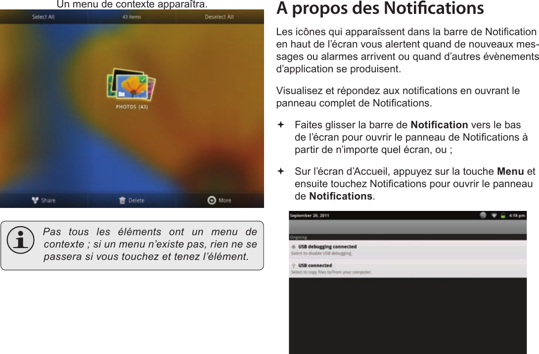 FrançaisPage 103  Pour DémarrerUn menu de contexte apparaîtra. Pastouslesélémentsontunmenudecontexte;siunmenun’existepas,riennesepasserasivoustouchezettenezl’élément.A propos des NoticationsLes icônes qui apparaîssent dans la barre de Notication en haut de l’écran vous alertent quand de nouveaux mes-sages ou alarmes arrivent ou quand d’autres évènements d’application se produisent.Visualisez et répondez aux notications en ouvrant le panneau complet de Notications. Faites glisser la barre de Notication vers le bas de l’écran pour ouvrir le panneau de Notications à partir de n’importe quel écran, ou ; Sur l’écran d’Accueil, appuyez sur la touche Menu et ensuite touchez Notications pour ouvrir le panneau de Notications.