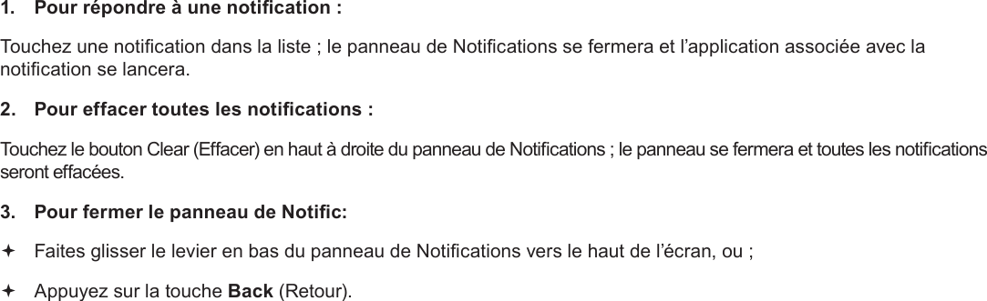 Français Page 104  Pour Démarrer1.  Pour répondre à une notication :Touchez une notication dans la liste ; le panneau de Notications se fermera et l’application associée avec la notication se lancera.2.  Pour effacer toutes les notications :Touchez le bouton Clear (Effacer) en haut à droite du panneau de Notications ; le panneau se fermera et toutes les notications seront effacées.3.  Pour fermer le panneau de Notic: Faites glisser le levier en bas du panneau de Notications vers le haut de l’écran, ou ; Appuyez sur la touche Back (Retour).