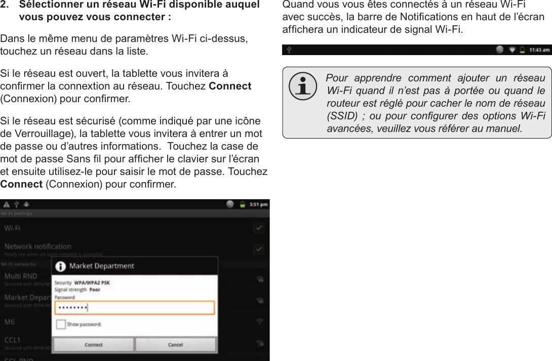 FrançaisPage 107  Connexion À Internet2.  Sélectionner un réseau Wi-Fi disponible auquel vous pouvez vous connecter :Dans le même menu de paramètres Wi-Fi ci-dessus, touchez un réseau dans la liste.Si le réseau est ouvert, la tablette vous invitera à conrmer la connextion au réseau. Touchez Connect (Connexion) pour conrmer.Si le réseau est sécurisé (comme indiqué par une icône de Verrouillage), la tablette vous invitera à entrer un mot de passe ou d’autres informations.  Touchez la case de mot de passe Sans l pour afcher le clavier sur l’écran et ensuite utilisez-le pour saisir le mot de passe. Touchez Connect (Connexion) pour conrmer.Quand vous vous êtes connectés à un réseau Wi-Fi avec succès, la barre de Notications en haut de l’écran afchera un indicateur de signal Wi-Fi. PourapprendrecommentajouterunréseauWi-Fiquandiln’estpasàportéeouquandlerouteurestréglépourcacherlenomderéseau(SSID);oupourcongurerdesoptionsWi-Fiavancées,veuillezvousréféreraumanuel.