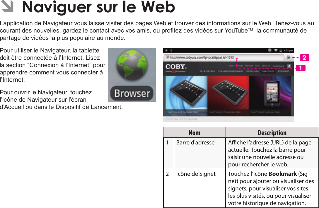 Français Page 108  Naviguer Sur Le WebÂL’application de Navigateur vous laisse visiter des pages Web et trouver des informations sur le Web. Tenez-vous au courant des nouvelles, gardez le contact avec vos amis, ou protez des vidéos sur YouTube™, la communauté de partage de vidéos la plus populaire au monde.Pour utiliser le Navigateur, la tablette doit être connectée à l’Internet. Lisez la section “Connexion à l’Internet” pour apprendre comment vous connecter à l’Internet.Pour ouvrir le Navigateur, touchez l’icône de Navigateur sur l’écran d’Accueil ou dans le Dispositif de Lancement.12Nom Description1Barre d&apos;adresse Ache l’adresse (URL) de la page actuelle. Touchez la barre pour saisir une nouvelle adresse ou pour rechercher le web.2 Icône de Signet Touchez l’icône Bookmark (Sig-net) pour ajouter ou visualiser des signets, pour visualiser vos sites les plus visités, ou pour visualiser votre historique de navigation. 