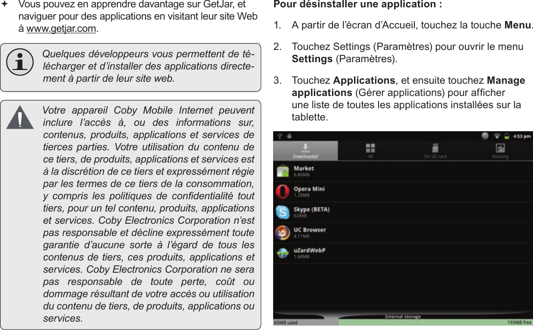 FrançaisPage 113  Gestion Des Applications Vous pouvez en apprendre davantage sur GetJar, et naviguer pour des applications en visitant leur site Web à www.getjar.com. Quelquesdéveloppeursvouspermettentdeté-léchargeretd’installerdesapplicationsdirecte-mentàpartirdeleursiteweb. VotreappareilCobyMobileInternetpeuventinclurel’accèsà,oudesinformationssur,contenus,produits,applicationsetservicesdetiercesparties.Votreutilisationducontenudecetiers,deproduits,applicationsetservicesestàladiscrétiondecetiersetexpressémentrégieparlestermesdecetiersdelaconsommation,y comprislespolitiquesdecondentialitétouttiers,pouruntelcontenu,produits,applicationsetservices.CobyElectronicsCorporationn’estpasresponsableetdéclineexpressémenttoutegarantied’aucunesorteàl’égarddetouslescontenusdetiers,cesproduits,applicationsetservices.CobyElectronicsCorporationneserapasresponsabledetouteperte,coûtoudommagerésultantdevotreaccèsouutilisationducontenudetiers,deproduits,applicationsouservices.Pour désinstaller une application :1.  A partir de l’écran d’Accueil, touchez la touche Menu.2.  Touchez Settings (Paramètres) pour ouvrir le menu Settings (Paramètres).3. Touchez Applications, et ensuite touchez Manage applications (Gérer applications) pour afcher une liste de toutes les applications installées sur la tablette.