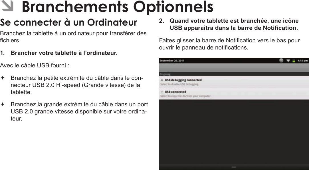 FrançaisPage 115  Branchements OptionnelsÂBranchez la tablette à un ordinateur pour transférer des chiers.1.  Brancher votre tablette à l’ordinateur.Avec le câble USB fourni : Branchez la petite extrémité du câble dans le con-necteur USB 2.0 Hi-speed (Grande vitesse) de la tablette. Branchez la grande extrémité du câble dans un port USB 2.0 grande vitesse disponible sur votre ordina-teur.2.  Quand votre tablette est branchée, une icône USB apparaîtra dans la barre de Notication.Faites glisser la barre de Notication vers le bas pour ouvrir le panneau de notications.