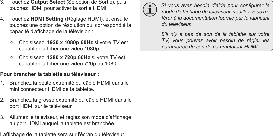 FrançaisPage 117  Branchements Optionnels3. Touchez Output Select (Sélection de Sortie), puis touchez HDMI pour activer la sortie HDMI. 4. Touchez HDMI Setting (Réglage HDMI), et ensuite touchez une option de résolution qui correspond à la capacité d’affchage de la télévision :  Choisissez  1920 x 1080p 60Hz si votre TV est capable d’affcher une vidéo 1080p. Choisissez  1280 x 720p 60Hz si votre TV est capable d’affcher une vidéo 720p ou 1080i.Pour brancher la tablette au téléviseur :1.  Branchez la petite extrémité du câble HDMI dans le mini connecteur HDMI de la tablette.2.  Branchez la grosse extrémité du câble HDMI dans le port HDMI sur le téléviseur.3.  Allumez le téléviseur, et réglez son mode d’afchage au port HDMI auquel la tablette est branchée.L’afchage de la tablette sera sur l’écran du téléviseur. Sivousavezbesoind’aidepourcongurerlemoded’afchagedutéléviseur,veuillezvousré-féreràladocumentationfournieparlefabricantdutéléviseur. S’iln’yapasdesondelatablettesurvotreTV,vouspouvezavoirbesoinderéglerlesparamètresdesondecommutateurHDMI.