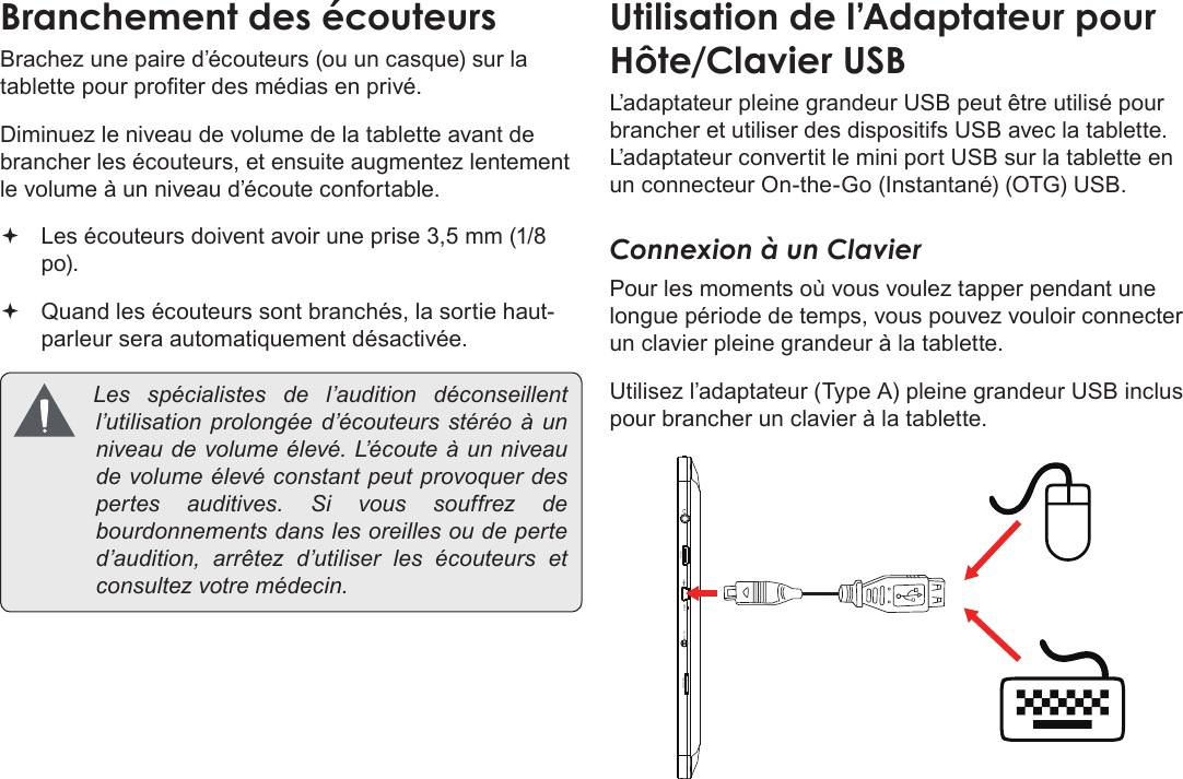 Français Page 118  Branchements OptionnelsBrachez une paire d’écouteurs (ou un casque) sur la tablette pour proter des médias en privé.Diminuez le niveau de volume de la tablette avant de brancher les écouteurs, et ensuite augmentez lentement le volume à un niveau d’écoute confortable. Les écouteurs doivent avoir une prise 3,5 mm (1/8 po). Quand les écouteurs sont branchés, la sortie haut-parleur sera automatiquement désactivée. Les spécialistes del’audition déconseillentl’utilisationprolongéed’écouteursstéréoàunniveaudevolumeélevé.L’ é c o u t e àunniveaudevolumeélevéconstantpeutprovoquerdespertesauditives.Sivoussouffrezdebourdonnementsdanslesoreillesoudeperted’audition,arrêtezd’utiliserlesécouteurs etconsultezvotremédecin.L’adaptateur pleine grandeur USB peut être utilisé pour brancher et utiliser des dispositifs USB avec la tablette. L’adaptateur convertit le mini port USB sur la tablette en un connecteur On-the-Go (Instantané) (OTG) USB.Connexion à un ClavierPour les moments où vous voulez tapper pendant une longue période de temps, vous pouvez vouloir connecter un clavier pleine grandeur à la tablette. Utilisez l’adaptateur (Type A) pleine grandeur USB inclus pour brancher un clavier à la tablette.microSD DC 5V RESET   HDMI   