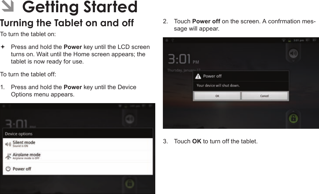 Page 12  Getting StartedEnglishÂTo turn the tablet on: Press and hold the Power key until the LCD screen turns on. Wait until the Home screen appears; the tablet is now ready for use.To turn the tablet off:1.  Press and hold the Power key until the Device Options menu appears.2. Touch Power off on the screen. A confrmation mes-sage will appear.3. Touch OK to turn off the tablet.