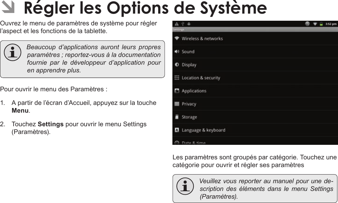 Français Page 120  Régler Les Options De SystèmeÂOuvrez le menu de paramètres de système pour régler l’aspect et les fonctions de la tablette. Beaucoupd’applicationsaurontleurspropresparamètres;reportez-vousàladocumentationfournie par ledéveloppeurd’applicationpourenapprendreplus.Pour ouvrir le menu des Paramètres :1.  A partir de l’écran d’Accueil, appuyez sur la touche Menu.2. Touchez Settings pour ouvrir le menu Settings (Paramètres).Les paramètres sont groupés par catégorie. Touchez une catégorie pour ouvrir et régler ses paramètres Veuillezvousreporteraumanuelpourunede-scriptiondesélémentsdanslemenuSettings(Paramètres).