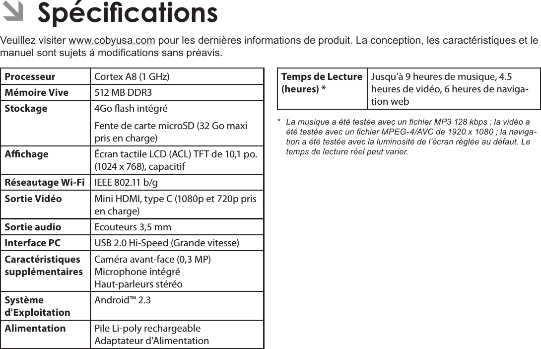 FrançaisPage 121  SpécicationsÂVeuillez visiter www.cobyusa.com pour les dernières informations de produit. La conception, les caractéristiques et le manuel sont sujets à modications sans préavis.Processeur Cortex A8 (1 GHz)Mémoire Vive 512 MB DDR3Stockage 4Go ash intégréFente de carte microSD (32 Go maxi pris en charge)Achage Écran tactile LCD (ACL) TFT de 10,1 po. (1024 x 768), capacitifRéseautage Wi-Fi IEEE 802.11 b/gSortie Vidéo Mini HDMI, type C (1080p et 720p pris en charge)Sortie audio Ecouteurs 3,5 mmInterface PC USB 2.0 Hi-Speed (Grande vitesse)Caractéristiques supplémentairesCaméra avant-face (0,3 MP) Microphone intégré Haut-parleurs stéréoSystème d&apos;ExploitationAndroid™ 2.3Alimentation Pile Li-poly rechargeable Adaptateur d’AlimentationTemps de Lecture (heures) *Jusqu’à 9 heures de musique, 4.5 heures de vidéo, 6 heures de naviga-tion web* LamusiqueaététestéeavecunchierMP3128kbps;lavidéoaététestéeavecunchierMPEG-4/AVCde1920x1080;lanaviga-tionaététestéeaveclaluminositédel’écranrégléeaudéfaut.Letempsdelectureréelpeutvarier.