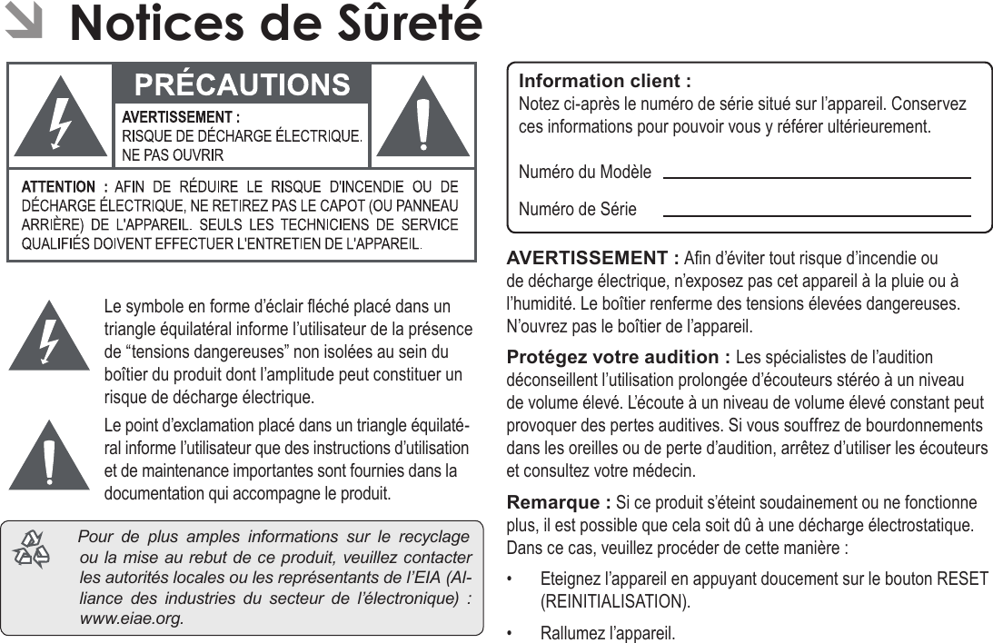 FrançaisPage 123  Notices De SûretéÂLe symbole en forme d’éclair éché placé dans un triangle équilatéral informe l’utilisateur de la présence de “tensions dangereuses” non isolées au sein du boîtier du produit dont l’amplitude peut constituer un risque de décharge électrique.Le point d’exclamation placé dans un triangle équilaté-ral informe l’utilisateur que des instructions d’utilisation et de maintenance importantes sont fournies dans la documentation qui accompagne le produit. Pourdeplusamplesinformationssurlerecyclageoulamiseaurebutdeceproduit,veuillezcontacterlesautoritéslocalesoulesreprésentantsdel’EIA(Al-liancedesindustriesdusecteurdel’électronique) :www.eiae.org.Information client :Notez ci-après le numéro de série situé sur l’appareil. Conservez ces informations pour pouvoir vous y référer ultérieurement.Numéro du ModèleNuméro de SérieAVERTISSEMENT : An d’éviter tout risque d’incendie ou de décharge électrique, n’exposez pas cet appareil à la pluie ou à l’humidité. Le boîtier renferme des tensions élevées dangereuses. N’ouvrez pas le boîtier de l’appareil.Protégez votre audition : Les spécialistes de l’audition déconseillent l’utilisation prolongée d’écouteurs stéréo à un niveau de volume élevé. L’écoute à un niveau de volume élevé constant peut provoquer des pertes auditives. Si vous souffrez de bourdonnements dans les oreilles ou de perte d’audition, arrêtez d’utiliser les écouteurs et consultez votre médecin.Remarque : Si ce produit s’éteint soudainement ou ne fonctionne plus, il est possible que cela soit dû à une décharge électrostatique.  Dans ce cas, veuillez procéder de cette manière :•  Eteignez l’appareil en appuyant doucement sur le bouton RESET (REINITIALISATION).•  Rallumez l’appareil.