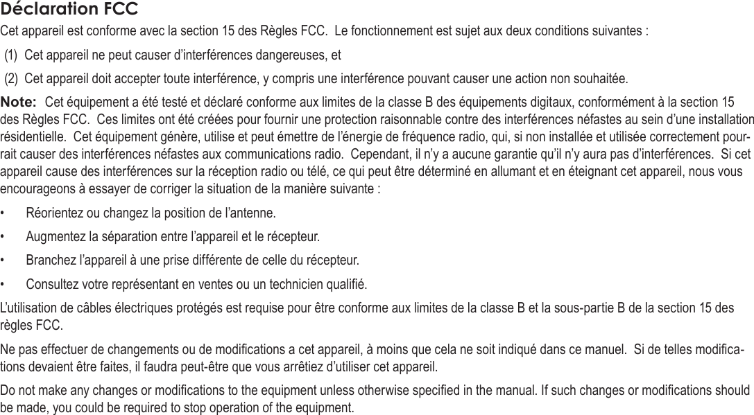 Français Page 124  Notices De SûretéCet appareil est conforme avec la section 15 des Règles FCC.  Le fonctionnement est sujet aux deux conditions suivantes :(1)  Cet appareil ne peut causer d’interférences dangereuses, et (2)  Cet appareil doit accepter toute interférence, y compris une interférence pouvant causer une action non souhaitée.Note:  Cet équipement a été testé et déclaré conforme aux limites de la classe B des équipements digitaux, conformément à la section 15 des Règles FCC.  Ces limites ont été créées pour fournir une protection raisonnable contre des interférences néfastes au sein d’une installation résidentielle.  Cet équipement génère, utilise et peut émettre de l’énergie de fréquence radio, qui, si non installée et utilisée correctement pour-rait causer des interférences néfastes aux communications radio.  Cependant, il n’y a aucune garantie qu’il n’y aura pas d’interférences.  Si cet appareil cause des interférences sur la réception radio ou télé, ce qui peut être déterminé en allumant et en éteignant cet appareil, nous vous encourageons à essayer de corriger la situation de la manière suivante :•  Réorientez ou changez la position de l’antenne.  •  Augmentez la séparation entre l’appareil et le récepteur.  •  Branchez l’appareil à une prise différente de celle du récepteur.  •  Consultez votre représentant en ventes ou un technicien qualié.  L’utilisation de câbles électriques protégés est requise pour être conforme aux limites de la classe B et la sous-partie B de la section 15 des règles FCC.Ne pas effectuer de changements ou de modications a cet appareil, à moins que cela ne soit indiqué dans ce manuel.  Si de telles modica-tions devaient être faites, il faudra peut-être que vous arrêtiez d’utiliser cet appareil.Do not make any changes or modications to the equipment unless otherwise specied in the manual. If such changes or modications should be made, you could be required to stop operation of the equipment.