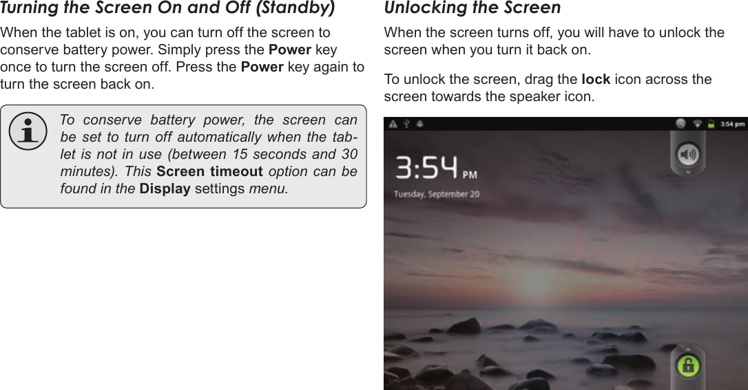 Page 13  Getting StartedEnglishTurning the Screen On and Off (Standby) When the tablet is on, you can turn off the screen to conserve battery power. Simply press the Power key once to turn the screen off. Press the Power key again to turn the screen back on. Toconservebatterypower,thescreencanbeset toturnoffautomaticallywhenthetab-letisnotinuse(between15secondsand 30minutes).ThisScreen timeoutoptioncanbefoundintheDisplay settingsmenu.Unlocking the ScreenWhen the screen turns off, you will have to unlock the screen when you turn it back on. To unlock the screen, drag the lock icon across the screen towards the speaker icon.