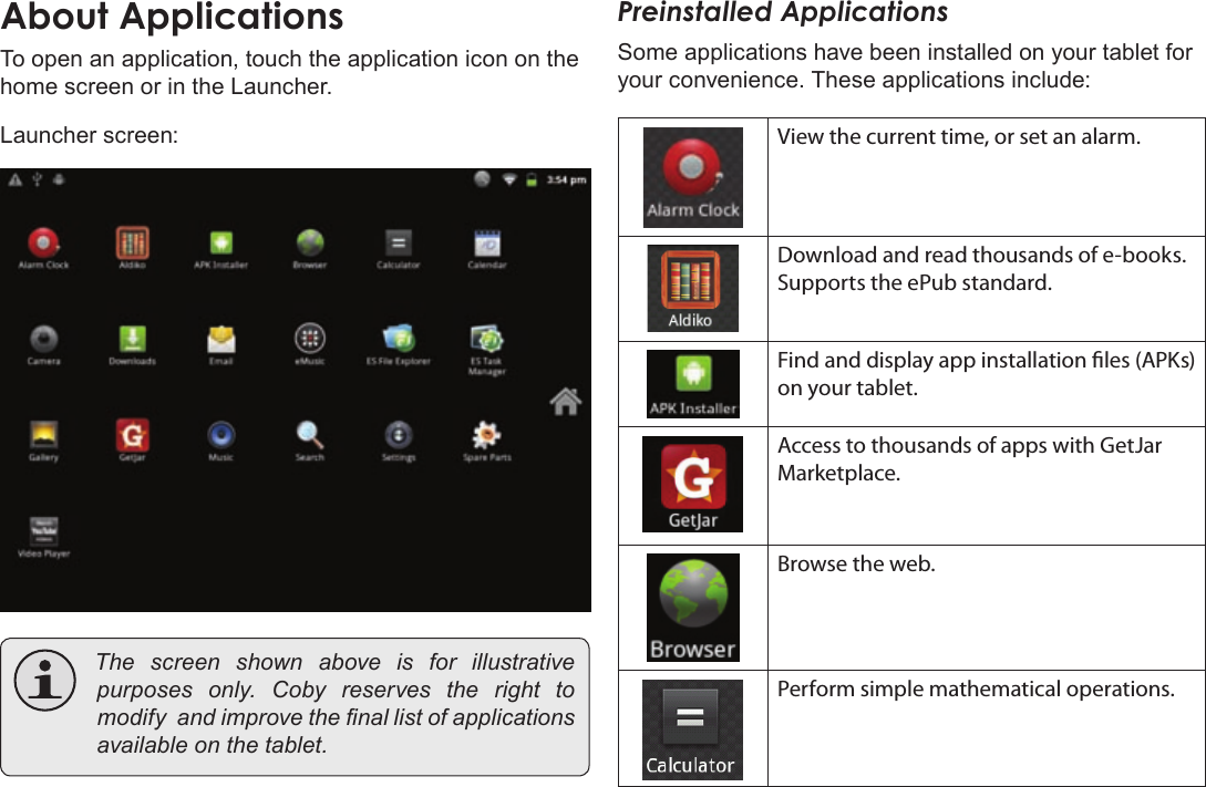 Page 16  Getting StartedEnglishTo open an application, touch the application icon on the home screen or in the Launcher.Launcher screen: Thescreenshownaboveis for illustrativepurposesonly.Cobyreservestherighttomodifyandimprovethenallistofapplicationsavailableonthetablet.Preinstalled ApplicationsSome applications have been installed on your tablet for your convenience. These applications include:View the current time, or set an alarm.Download and read thousands of e-books. Supports the ePub standard.Find and display app installation les (APKs) on your tablet.Access to thousands of apps with GetJar Marketplace.Browse the web.Perform simple mathematical operations.