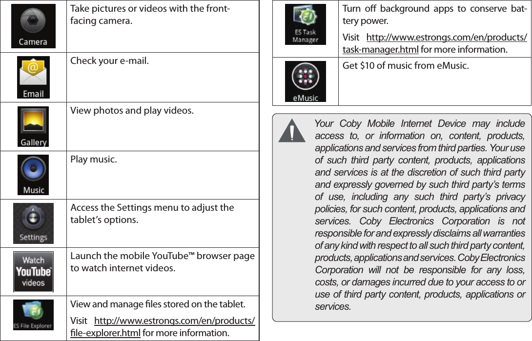 Page 17  Getting StartedEnglishTake pictures or videos with the front-facing camera.Check your e-mail.View photos and play videos.Play music.Access the Settings menu to adjust the tablet’s options.Launch the mobile YouTube™ browser page to watch internet videos.View and manage les stored on the tablet.Visit  http://www.estrongs.com/en/products/le-explorer.html for more information.Turn  o  background  apps  to  conserve  bat-tery power.Visit  http://www.estrongs.com/en/products/task-manager.html for more information.Get $10 of music from eMusic. YourCobyMobileInternetDevicemayincludeaccessto,orinformationon,content,products,applicationsandservicesfromthirdparties.Youruseofsuchthirdpartycontent,products,applicationsandservicesisatthediscretionofsuchthirdpartyandexpresslygovernedbysuchthirdparty’stermsofuse,includinganysuchthirdparty’sprivacypolicies,forsuchcontent,products,applicationsandservices.CobyElectronicsCorporationisnotresponsibleforandexpresslydisclaimsallwarrantiesofanykindwithrespecttoallsuchthirdpartycontent,products,applicationsandservices.CobyElectronicsCorporationwillnotberesponsibleforanyloss,costs,ordamagesincurredduetoyouraccesstooruseofthirdpartycontent,products,applicationsorservices.