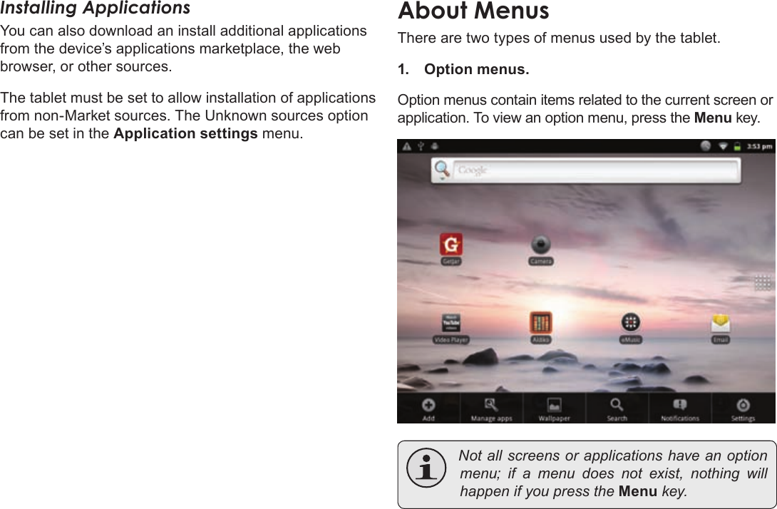 Page 18  Getting StartedEnglishInstalling ApplicationsYou can also download an install additional applications from the device’s applications marketplace, the web browser, or other sources.The tablet must be set to allow installation of applications from non-Market sources. The Unknown sources option can be set in the Application settings menu.There are two types of menus used by the tablet.1. Option menus. Option menus contain items related to the current screen or application. To view an option menu, press the Menu key. Notallscreensorapplicationshaveanoptionmenu;ifamenudoesnotexist,nothing willhappenifyoupresstheMenukey.