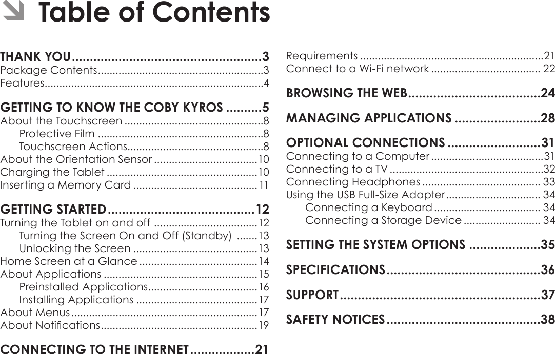 Page 2  Table Of ContentsEnglishPackage Contents ........................................................3Features..........................................................................4About the Touchscreen ...............................................8Protective Film ........................................................8Touchscreen Actions..............................................8About the Orientation Sensor ...................................10Charging the Tablet ...................................................10Inserting a Memory Card ..........................................11Turning the Tablet on and off  ...................................12Turning the Screen On and Off (Standby)  .......13Unlocking the Screen ..........................................13Home Screen at a Glance ........................................14About Applications ....................................................15Preinstalled Applications .....................................16Installing Applications .........................................17About Menus ...............................................................17About Notications .....................................................19Requirements ..............................................................21Connect to a Wi-Fi network ..................................... 22Connecting to a Computer ......................................31Connecting to a TV ....................................................32Connecting Headphones ........................................ 33Using the USB Full-Size Adapter ................................ 34Connecting a Keyboard .................................... 34Connecting a Storage Device .......................... 34Â