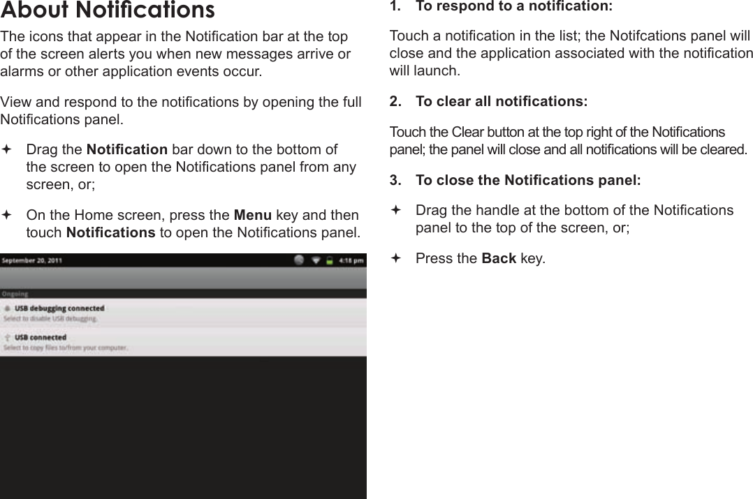 Page 20  Getting StartedEnglishThe icons that appear in the Notication bar at the top of the screen alerts you when new messages arrive or alarms or other application events occur.View and respond to the notications by opening the full Notications panel. Drag the Notication bar down to the bottom of the screen to open the Notications panel from any screen, or; On the Home screen, press the Menu key and then touch Notications to open the Notications panel.1.  To respond to a notication:Touch a notication in the list; the Notifcations panel will close and the application associated with the notication will launch.2.  To clear all notications:Touch the Clear button at the top right of the Notications panel; the panel will close and all notications will be cleared.3.  To close the Notications panel: Drag the handle at the bottom of the Notications panel to the top of the screen, or; Press the Back key.