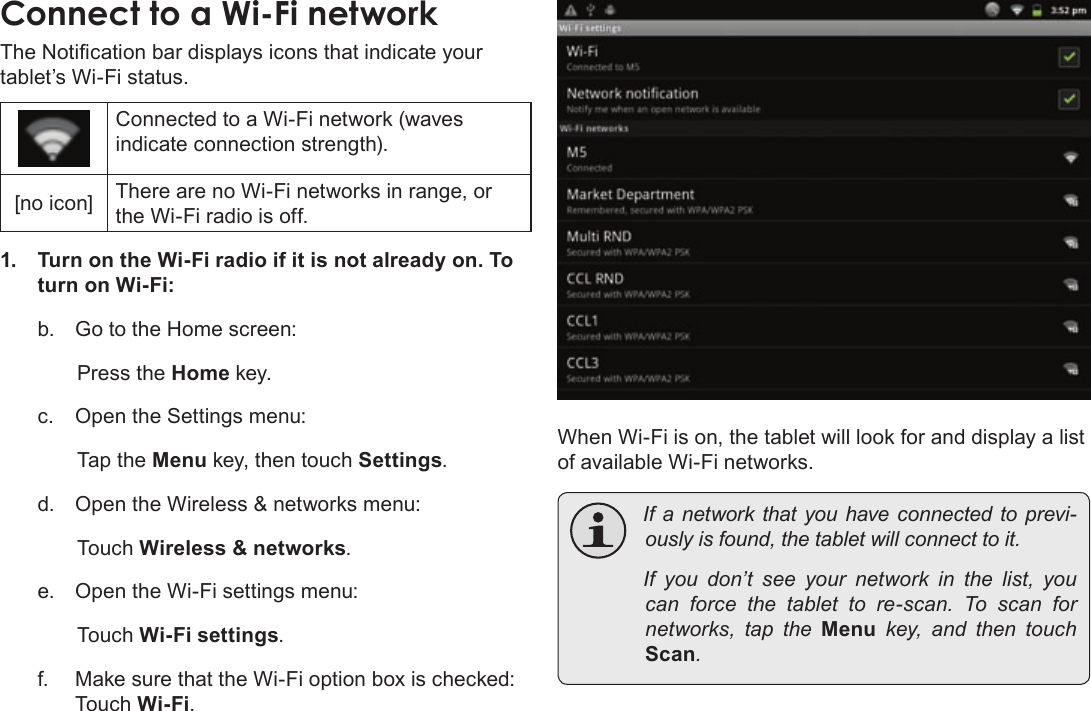 Page 22  Connecting To The InternetEnglishThe Notication bar displays icons that indicate your tablet’s Wi-Fi status.Connected to a Wi-Fi network (waves indicate connection strength).[no icon] There are no Wi-Fi networks in range, or the Wi-Fi radio is off.1.  Turn on the Wi-Fi radio if it is not already on. To turn on Wi-Fi:b.  Go to the Home screen: Press the Home key.c.  Open the Settings menu:  Tap the Menu key, then touch Settings.d.  Open the Wireless &amp; networks menu:  Touch Wireless &amp; networks.e.  Open the Wi-Fi settings menu:  Touch Wi-Fi settings.f.  Make sure that the Wi-Fi option box is checked:  Touch Wi-Fi.When Wi-Fi is on, the tablet will look for and display a list of available Wi-Fi networks. Ifa networkthatyouhaveconnectedtoprevi-ouslyisfound,thetabletwillconnecttoit. Ifyoudon’tseeyour network inthelist,youcan force thetablettore-scan.Toscan fornetworks, taptheMenukey, and thentouchScan.