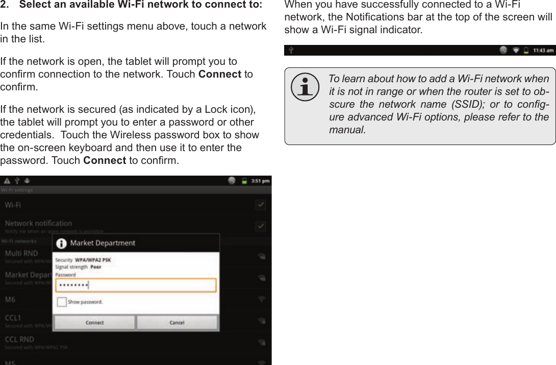 Page 23  Connecting To The InternetEnglish2.  Select an available Wi-Fi network to connect to:In the same Wi-Fi settings menu above, touch a network in the list.If the network is open, the tablet will prompt you to conrm connection to the network. Touch Connect to conrm.If the network is secured (as indicated by a Lock icon), the tablet will prompt you to enter a password or other credentials.  Touch the Wireless password box to show the on-screen keyboard and then use it to enter the password. Touch Connect to conrm.When you have successfully connected to a Wi-Fi network, the Notications bar at the top of the screen will show a Wi-Fi signal indicator. TolearnabouthowtoaddaWi-Finetworkwhenitisnotinrangeorwhentherouterissettoob-scurethenetworkname(SSID);ortocong-ureadvancedWi-Fioptions,pleaserefertothemanual.