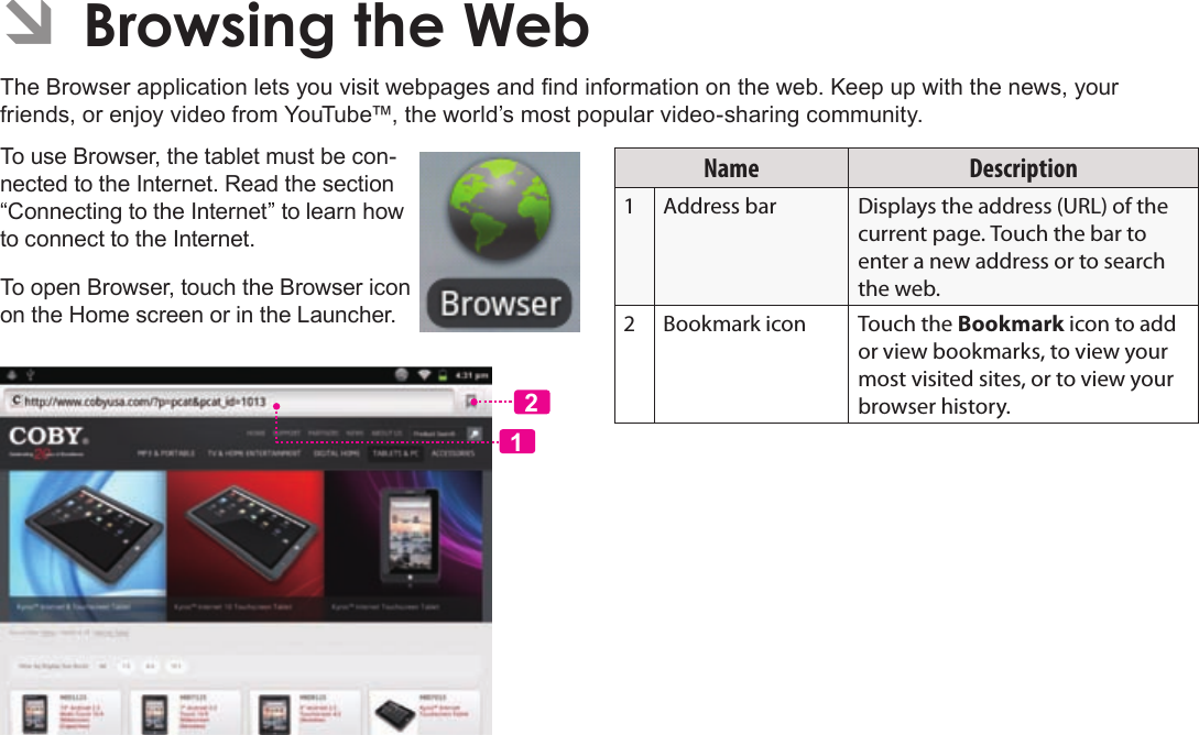 Page 24  Browsing The WebEnglishÂThe Browser application lets you visit webpages and nd information on the web. Keep up with the news, your friends, or enjoy video from YouTube™, the world’s most popular video-sharing community.To use Browser, the tablet must be con-nected to the Internet. Read the section “Connecting to the Internet” to learn how to connect to the Internet.To open Browser, touch the Browser icon on the Home screen or in the Launcher.12Name Description1Address bar Displays the address (URL) of the current page. Touch the bar to enter a new address or to search the web.2Bookmark icon Touch the Bookmark icon to add or view bookmarks, to view your most visited sites, or to view your browser history.
