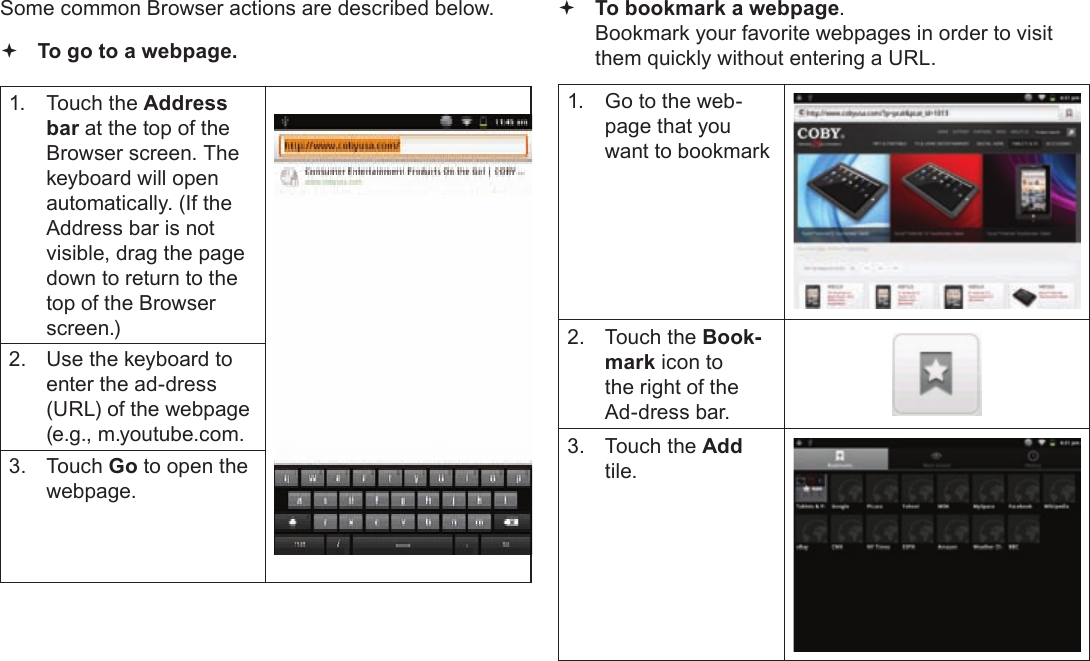 Page 25  Browsing The WebEnglishSome common Browser actions are described below.  To go to a webpage.1.  Touch the Address bar at the top of the Browser screen. The  keyboard will open automatically. (If the Address bar is not visible, drag the page down to return to the top of the Browser screen.)2.  Use the keyboard to enter the ad-dress (URL) of the webpage (e.g., m.youtube.com.3. Touch Go to open the webpage. To bookmark a webpage.  Bookmark your favorite webpages in order to visit them quickly without entering a URL.1.  Go to the web-page that you want to bookmark2.  Touch the Book-mark icon to the right of the Ad-dress bar.3.  Touch the Add tile.