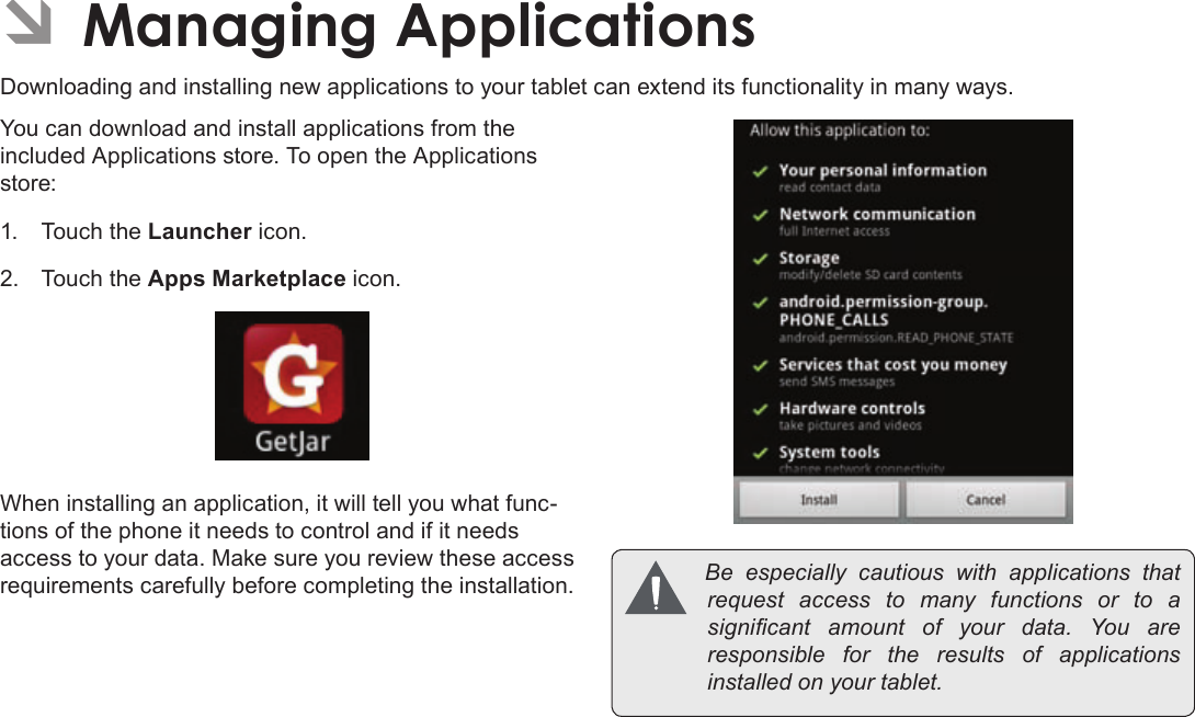 Page 28  Managing ApplicationsEnglishÂDownloading and installing new applications to your tablet can extend its functionality in many ways.You can download and install applications from the included Applications store. To open the Applications store:1.  Touch the Launcher icon.2.  Touch the Apps Marketplace icon.When installing an application, it will tell you what func-tions of the phone it needs to control and if it needs access to your data. Make sure you review these access requirements carefully before completing the installation.  Be especially cautiouswithapplicationsthatrequestaccesstomanyfunctionsorto asignicant amountofyourdata.Youareresponsible for theresultsofapplicationsinstalledonyourtablet.