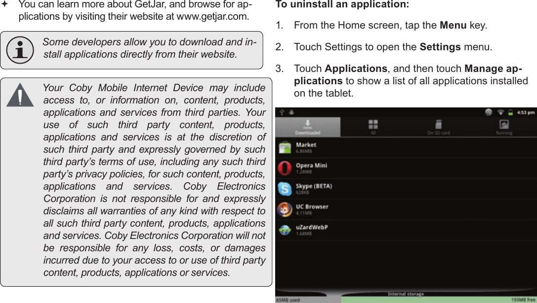 Page 29  Managing ApplicationsEnglish You can learn more about GetJar, and browse for ap-plications by visiting their website at www.getjar.com. Somedevelopersallowyoutodownloadandin-stallapplicationsdirectlyfromtheirwebsite. YourCobyMobileInternetDevicemayincludeaccessto,orinformationon,content,products,applicationsandservicesfromthirdparties.Youruseofsuchthirdpartycontent,products,applicationsandservicesisatthediscretionofsuchthirdpartyandexpresslygovernedbysuchthirdparty’stermsofuse,includinganysuchthirdparty’sprivacypolicies,forsuchcontent,products,applicationsandservices.CobyElectronicsCorporationisnotresponsibleforandexpresslydisclaimsallwarrantiesofanykindwithrespecttoallsuchthirdpartycontent,products,applicationsandservices.CobyElectronicsCorporationwillnotberesponsibleforanyloss,costs,ordamagesincurredduetoyouraccesstooruseofthirdpartycontent,products,applicationsorservices.To uninstall an application:1.  From the Home screen, tap the Menu key.2.  Touch Settings to open the Settings menu.3. Touch Applications, and then touch Manage ap-plications to show a list of all applications installed on the tablet.