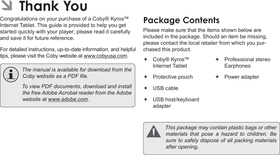 Page 3 Thank YouEnglishÂCongratulations on your purchase of a Coby® Kyros™ Internet Tablet. This guide is provided to help you get started quickly with your player; please read it carefully and save it for future reference.For detailed instructions, up-to-date information, and helpful tips, please visit the Coby website at www.cobyusa.com. ThemanualisavailablefordownloadfromtheCobywebsiteasaPDFle. ToviewPDFdocuments,downloadandinstallthefreeAdobeAcrobatreaderfromtheAdobewebsiteatwww.adobe.com.Please make sure that the items shown below are included in the package. Should an item be missing, please contact the local retailer from which you pur-chased this product. Coby® Kyros™ Internet Tablet  Protective pouch USB cable USB host/keyboard adapter Professional stereo Earphones Power adapter Thispackagemaycontainplasticbagsorothermaterials thatpose a hazardtochildren.Besuretosafelydisposeofallpackingmaterialsafteropening.