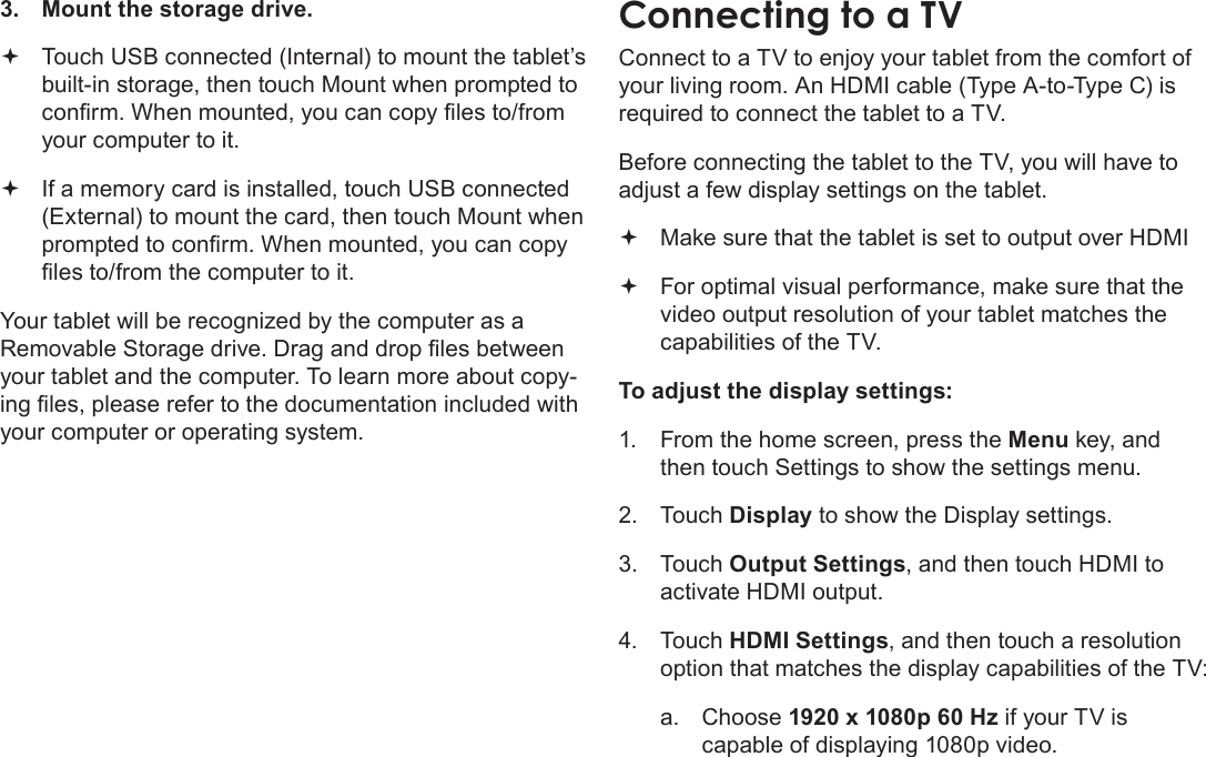 Page 32  Optional ConnectionsEnglish3.  Mount the storage drive. Touch USB connected (Internal) to mount the tablet’s  built-in storage, then touch Mount when prompted to conrm. When mounted, you can copy les to/from your computer to it. If a memory card is installed, touch USB connected  (External) to mount the card, then touch Mount when prompted to conrm. When mounted, you can copy les to/from the computer to it. Your tablet will be recognized by the computer as a Removable Storage drive. Drag and drop les between your tablet and the computer. To learn more about copy-ing les, please refer to the documentation included with your computer or operating system.Connect to a TV to enjoy your tablet from the comfort of your living room. An HDMI cable (Type A-to-Type C) is required to connect the tablet to a TV.Before connecting the tablet to the TV, you will have to adjust a few display settings on the tablet. Make sure that the tablet is set to output over HDMI  For optimal visual performance, make sure that the  video output resolution of your tablet matches the capabilities of the TV.To adjust the display settings:1.  From the home screen, press the Menu key, and then touch Settings to show the settings menu.2. Touch Display to show the Display settings.3. Touch Output Settings, and then touch HDMI to activate HDMI output.  4. Touch HDMI Settings, and then touch a resolution option that matches the display capabilities of the TV:a.  Choose 1920 x 1080p 60 Hz if your TV is capable of displaying 1080p video.