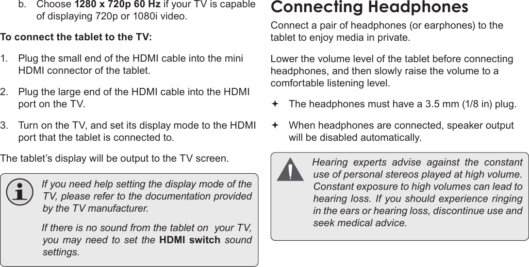 Page 33  Optional ConnectionsEnglishb.  Choose 1280 x 720p 60 Hz if your TV is capable of displaying 720p or 1080i video.To connect the tablet to the TV:1.  Plug the small end of the HDMI cable into the mini HDMI connector of the tablet.2.  Plug the large end of the HDMI cable into the HDMI port on the TV.3.  Turn on the TV, and set its display mode to the HDMI port that the tablet is connected to.The tablet’s display will be output to the TV screen. IfyouneedhelpsettingthedisplaymodeoftheTV,pleaserefertothedocumentationprovidedbytheTVmanufacturer. IfthereisnosoundfromthetabletonyourTV,youmayneedtosettheHDMI  switch  soundsettings.Connect a pair of headphones (or earphones) to the tablet to enjoy media in private.Lower the volume level of the tablet before connecting headphones, and then slowly raise the volume to a comfortable listening level. The headphones must have a 3.5 mm (1/8 in) plug. When headphones are connected, speaker output  will be disabled automatically. Hearingexpertsadviseagainsttheconstantuseofpersonalstereosplayedathighvolume.Constantexposuretohighvolumescanleadtohearingloss.Ifyoushouldexperienceringingintheearsorhearingloss,discontinueuseandseekmedicaladvice.