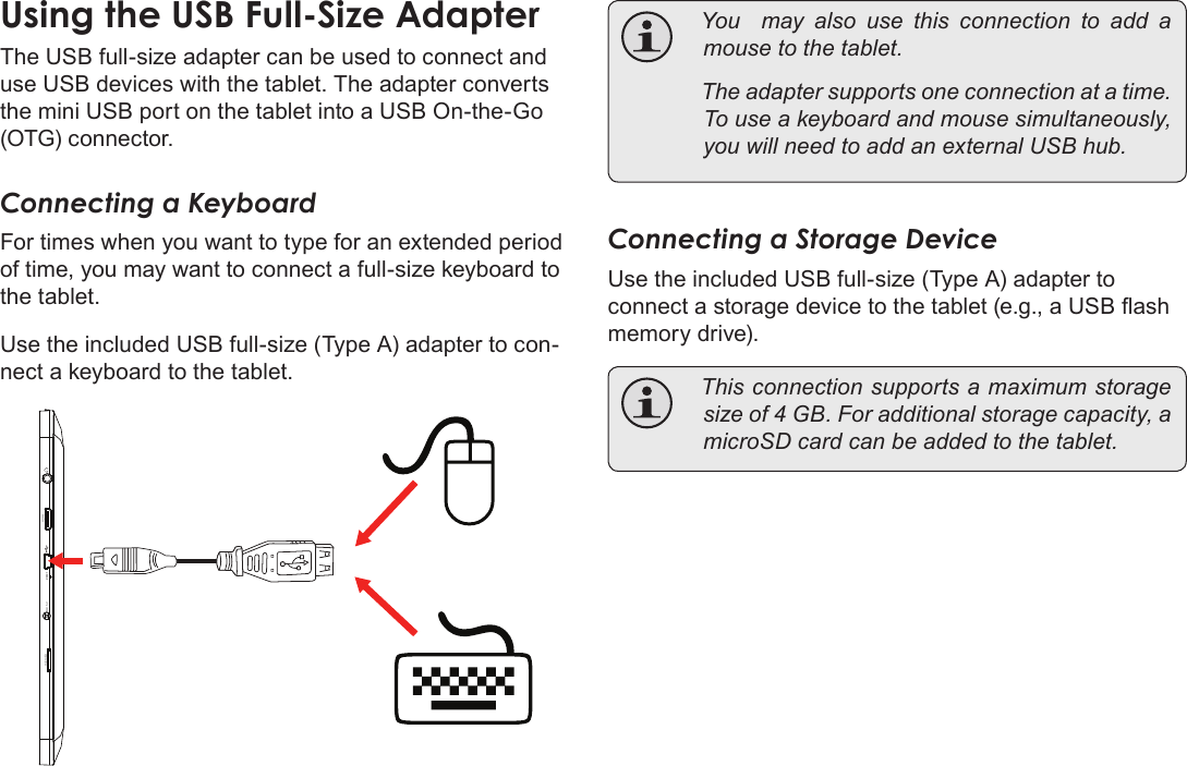 Page 34  Optional ConnectionsEnglishThe USB full-size adapter can be used to connect and use USB devices with the tablet. The adapter converts the mini USB port on the tablet into a USB On-the-Go (OTG) connector.Connecting a KeyboardFor times when you want to type for an extended period of time, you may want to connect a full-size keyboard to the tablet. Use the included USB full-size (Type A) adapter to con-nect a keyboard to the tablet.microSD DC 5V RESET   HDMI    Youmayalsousethisconnectiontoadd amousetothetablet. Theadaptersupportsoneconnectionatatime.Touseakeyboardandmousesimultaneously,youwillneedtoaddanexternalUSBhub.Connecting a Storage DeviceUse the included USB full-size (Type A) adapter to connect a storage device to the tablet (e.g., a USB ash memory drive). Thisconnectionsupportsamaximumstoragesizeof4GB.Foradditionalstoragecapacity,amicroSDcardcanbeaddedtothetablet.