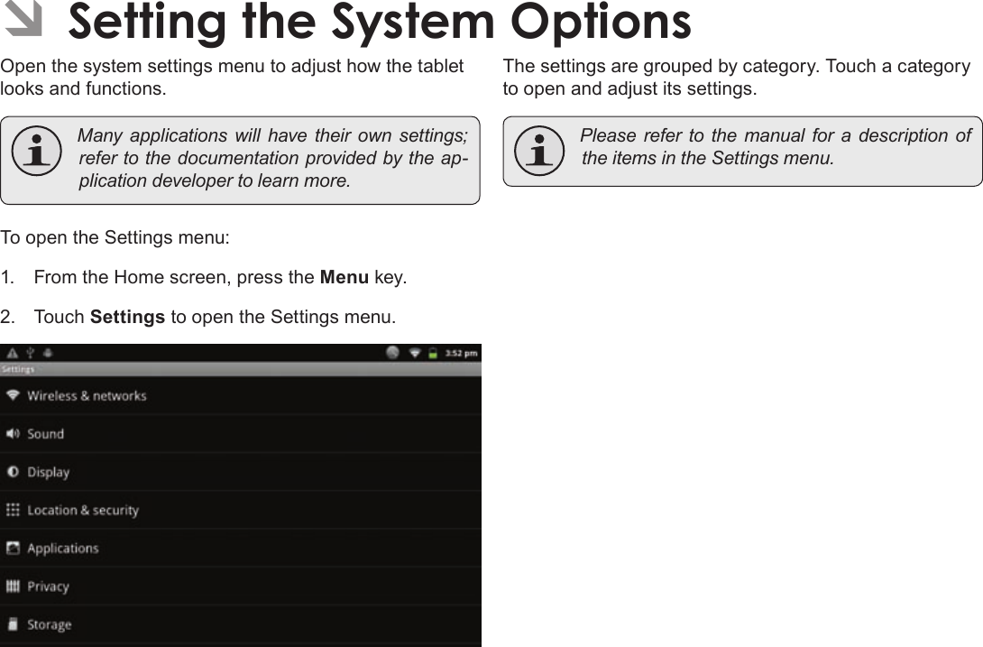 Page 35  Setting The System OptionsEnglishÂOpen the system settings menu to adjust how the tablet looks and functions. Manyapplicationswillhavetheirownsettings;refertothedocumentationprovidedbytheap-plicationdevelopertolearnmore.To open the Settings menu:1.  From the Home screen, press the Menu key.2. Touch Settings to open the Settings menu.The settings are grouped by category. Touch a category to open and adjust its settings. PleaserefertothemanualforadescriptionoftheitemsintheSettingsmenu.