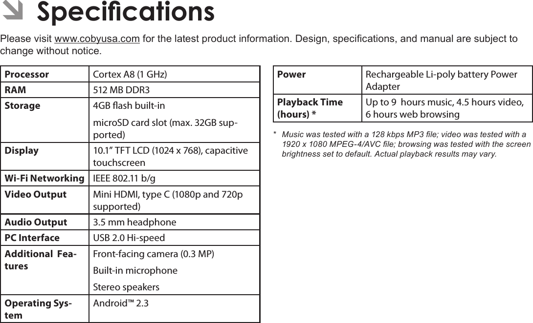 Page 36  SpecicationsEnglishÂPlease visit www.cobyusa.com for the latest product information. Design, specications, and manual are subject to change without notice.Processor Cortex A8 (1 GHz)RAM 512 MB DDR3Storage 4GB ash built-inmicroSD card slot (max. 32GB sup-ported)Display 10.1” TFT LCD (1024 x 768), capacitive touchscreenWi-Fi Networking IEEE 802.11 b/gVideo Output Mini HDMI, type C (1080p and 720p supported)Audio Output 3.5 mm headphonePC Interface USB 2.0 Hi-speedAdditional  Fea-turesFront-facing camera (0.3 MP)Built-in microphoneStereo speakersOperating Sys-temAndroid™ 2.3Power Rechargeable Li-poly battery Power AdapterPlayback Time (hours) *Up to 9  hours music, 4.5 hours video, 6 hours web browsing* Musicwastestedwitha128kbpsMP3le;videowastestedwitha1920x1080MPEG-4/AVCle;browsingwastestedwiththescreenbrightnesssettodefault.Actualplaybackresultsmayvary.
