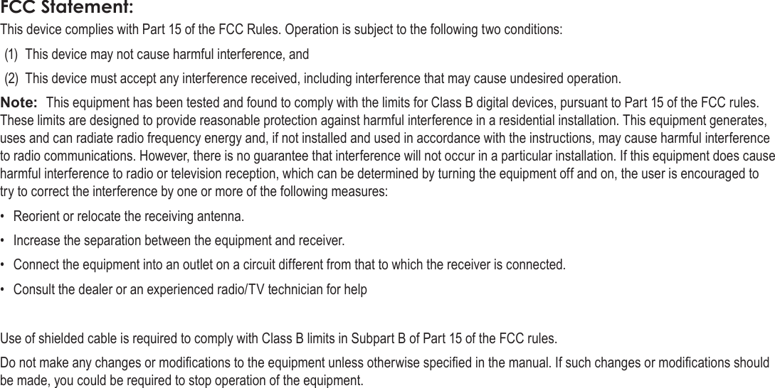 Page 39  Safety NoticesEnglishThis device complies with Part 15 of the FCC Rules. Operation is subject to the following two conditions:(1)  This device may not cause harmful interference, and(2)  This device must accept any interference received, including interference that may cause undesired operation.Note:  This equipment has been tested and found to comply with the limits for Class B digital devices, pursuant to Part 15 of the FCC rules. These limits are designed to provide reasonable protection against harmful interference in a residential installation. This equipment generates, uses and can radiate radio frequency energy and, if not installed and used in accordance with the instructions, may cause harmful interference to radio communications. However, there is no guarantee that interference will not occur in a particular installation. If this equipment does cause harmful interference to radio or television reception, which can be determined by turning the equipment off and on, the user is encouraged to try to correct the interference by one or more of the following measures:•  Reorient or relocate the receiving antenna.•  Increase the separation between the equipment and receiver.•  Connect the equipment into an outlet on a circuit different from that to which the receiver is connected.•  Consult the dealer or an experienced radio/TV technician for helpUse of shielded cable is required to comply with Class B limits in Subpart B of Part 15 of the FCC rules.Do not make any changes or modications to the equipment unless otherwise specied in the manual. If such changes or modications should be made, you could be required to stop operation of the equipment.