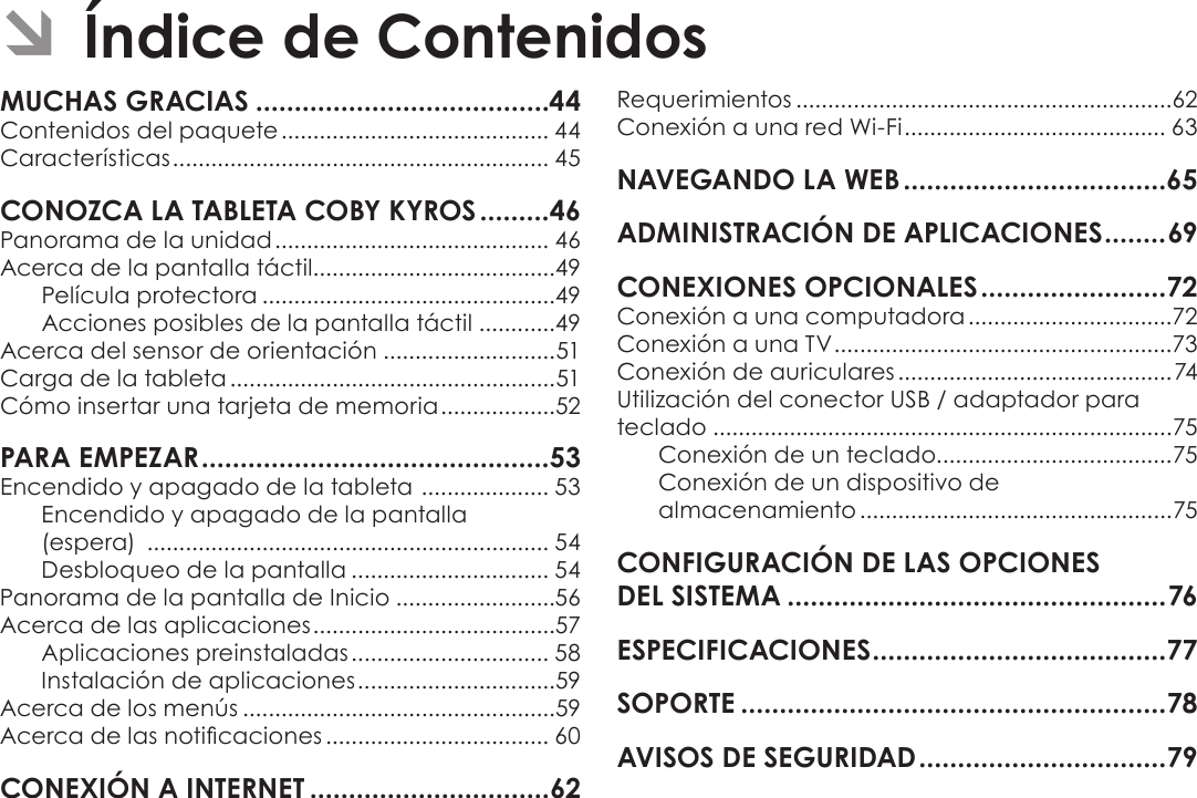 EspañolPage 43 Índice De ContenidosÂContenidos del paquete .......................................... 44Características ........................................................... 45Panorama de la unidad ........................................... 46Acerca de la pantalla táctil......................................49Película protectora ..............................................49Acciones posibles de la pantalla táctil ............49Acerca del sensor de orientación ...........................51Carga de la tableta ...................................................51Cómo insertar una tarjeta de memoria ..................52Encendido y apagado de la tableta  .................... 53Encendido y apagado de la pantalla  (espera)  ............................................................... 54Desbloqueo de la pantalla ............................... 54Panorama de la pantalla de Inicio .........................56Acerca de las aplicaciones ......................................57Aplicaciones preinstaladas ............................... 58Instalación de aplicaciones ...............................59Acerca de los menús .................................................59Acerca de las noticaciones ................................... 60Requerimientos ...........................................................62Conexión a una red Wi-Fi ......................................... 63Conexión a una computadora ................................72Conexión a una TV .....................................................73Conexión de auriculares ...........................................74Utilización del conector USB / adaptador para teclado ........................................................................75Conexión de un teclado.....................................75Conexión de un dispositivo de almacenamiento .................................................75