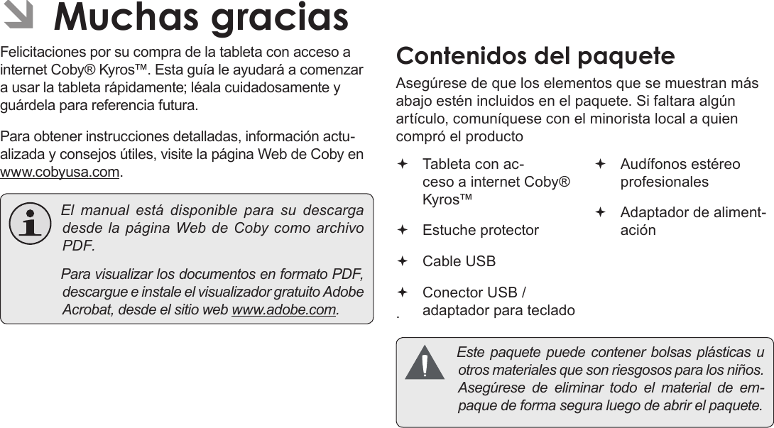 EspañolPage 44  Muchas GraciasÂFelicitaciones por su compra de la tableta con acceso a internet Coby® Kyros™. Esta guía le ayudará a comenzar a usar la tableta rápidamente; léala cuidadosamente y guárdela para referencia futura.Para obtener instrucciones detalladas, información actu-alizada y consejos útiles, visite la página Web de Coby en www.cobyusa.com. Elmanualestádisponible para sudescargadesdelapáginaWebdeCobycomoarchivoPDF. ParavisualizarlosdocumentosenformatoPDF,descargueeinstaleelvisualizadorgratuitoAdobeAcrobat,desdeelsitiowebwww.adobe.com.Asegúrese de que los elementos que se muestran más abajo estén incluidos en el paquete. Si faltara algún artículo, comuníquese con el minorista local a quien compró el producto. Tableta con ac-ceso a internet Coby® Kyros™   Estuche protector Cable USB Conector USB / adaptador para teclado Audífonos estéreo profesionales Adaptador de aliment-ación Estepaquetepuedecontenerbolsasplásticasuotrosmaterialesquesonriesgososparalosniños.Asegúresedeeliminartodoelmaterialdeem-paquedeformaseguraluegodeabrirelpaquete.