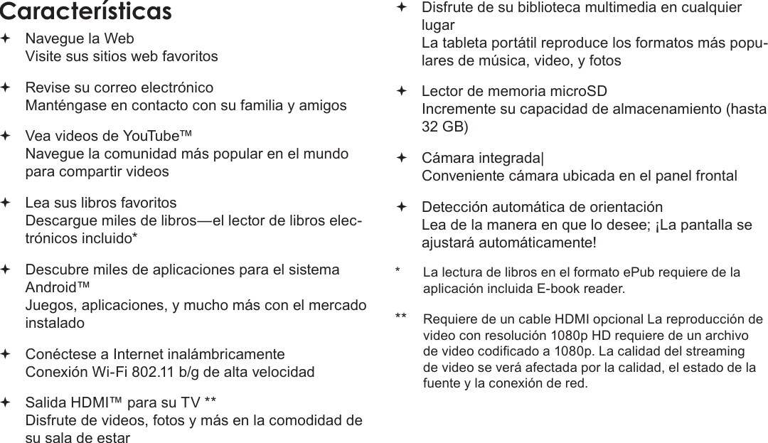 EspañolPage 45 Muchas Gracias Navegue la Web Visite sus sitios web favoritos Revise su correo electrónico Manténgase en contacto con su familia y amigos Vea videos de YouTube™ Navegue la comunidad más popular en el mundo para compartir videos Lea sus libros favoritos Descargue miles de libros—el lector de libros elec-trónicos incluido* Descubre miles de aplicaciones para el sistema Android™ Juegos, aplicaciones, y mucho más con el mercado instalado Conéctese a Internet inalámbricamente  Conexión Wi-Fi 802.11 b/g de alta velocidad Salida HDMI™ para su TV ** Disfrute de videos, fotos y más en la comodidad de su sala de estar Disfrute de su biblioteca multimedia en cualquier lugar  La tableta portátil reproduce los formatos más popu-lares de música, video, y fotos Lector de memoria microSD Incremente su capacidad de almacenamiento (hasta 32 GB) Cámara integrada| Conveniente cámara ubicada en el panel frontal Detección automática de orientación Lea de la manera en que lo desee; ¡La pantalla se ajustará automáticamente!*  La lectura de libros en el formato ePub requiere de la aplicación incluida E-book reader.** Requiere de un cable HDMI opcional La reproducción de video con resolución 1080p HD requiere de un archivo de video codicado a 1080p. La calidad del streaming de video se verá afectada por la calidad, el estado de la fuente y la conexión de red.