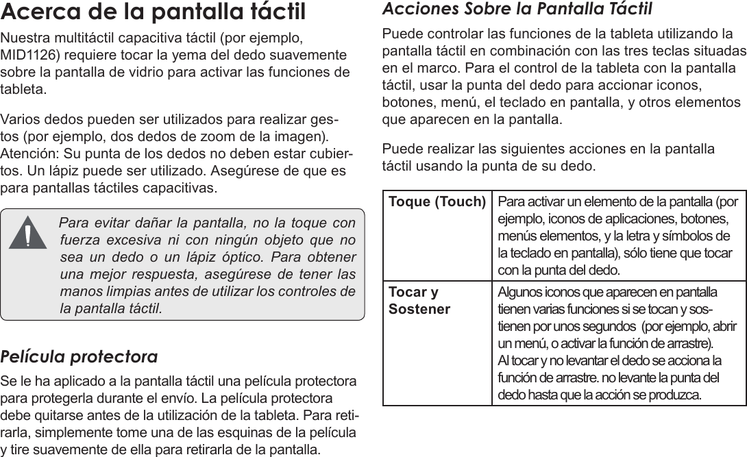 EspañolPage 49  Conozca La Tableta Coby KyrosNuestra multitáctil capacitiva táctil (por ejemplo, MID1126) requiere tocar la yema del dedo suavemente sobre la pantalla de vidrio para activar las funciones de tableta. Varios dedos pueden ser utilizados para realizar ges-tos (por ejemplo, dos dedos de zoom de la imagen). Atención: Su punta de los dedos no deben estar cubier-tos. Un lápiz puede ser utilizado. Asegúrese de que es para pantallas táctiles capacitivas. Paraevitardañarla pantalla, nolatoqueconfuerzaexcesivanicon ningún objetoquenoseaundedoounlápizóptico.Paraobtenerunamejorrespuesta,asegúresedetenerlasmanoslimpiasantesdeutilizarloscontrolesdelapantallatáctil.Película protectoraSe le ha aplicado a la pantalla táctil una película protectora para protegerla durante el envío. La película protectora debe quitarse antes de la utilización de la tableta. Para reti-rarla, simplemente tome una de las esquinas de la película y tire suavemente de ella para retirarla de la pantalla.Acciones Sobre la Pantalla TáctilPuede controlar las funciones de la tableta utilizando la pantalla táctil en combinación con las tres teclas situadas en el marco. Para el control de la tableta con la pantalla táctil, usar la punta del dedo para accionar iconos, botones, menú, el teclado en pantalla, y otros elementos que aparecen en la pantalla.Puede realizar las siguientes acciones en la pantalla táctil usando la punta de su dedo.Toque (Touch) Para activar un elemento de la pantalla (por ejemplo, iconos de aplicaciones, botones, menús elementos, y la letra y símbolos de la teclado en pantalla), sólo tiene que tocar con la punta del dedo.Tocar y SostenerAlgunos iconos que aparecen en pantalla tienen varias funciones si se tocan y sos-tienen por unos segundos  (por ejemplo, abrir un menú, o activar la función de arrastre). Al tocar y no levantar el dedo se acciona la función de arrastre. no levante la punta del dedo hasta que la acción se produzca.