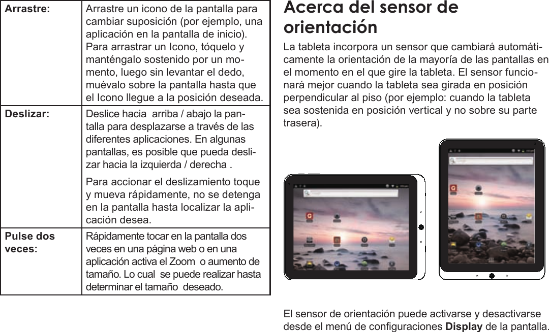 EspañolPage 50  Conozca La Tableta Coby KyrosArrastre: Arrastre un icono de la pantalla para cambiar suposición (por ejemplo, una aplicación en la pantalla de inicio).Para arrastrar un Icono, tóquelo y manténgalo sostenido por un mo-mento, luego sin levantar el dedo, muévalo sobre la pantalla hasta que el Icono llegue a la posición deseada.Deslizar: Deslice hacia  arriba / abajo la pan-talla para desplazarse a través de las diferentes aplicaciones. En algunas pantallas, es posible que pueda desli-zar hacia la izquierda / derecha .Para accionar el deslizamiento toque y mueva rápidamente, no se detenga en la pantalla hasta localizar la apli-cación desea.Pulse dos veces:Rápidamente tocar en la pantalla dos veces en una página web o en una aplicación activa el Zoom  o aumento de tamaño. Lo cual  se puede realizar hasta determinar el tamaño  deseado. La tableta incorpora un sensor que cambiará automáti-camente la orientación de la mayoría de las pantallas en el momento en el que gire la tableta. El sensor funcio-nará mejor cuando la tableta sea girada en posición perpendicular al piso (por ejemplo: cuando la tableta sea sostenida en posición vertical y no sobre su parte trasera).El sensor de orientación puede activarse y desactivarse desde el menú de conguraciones Display de la pantalla.